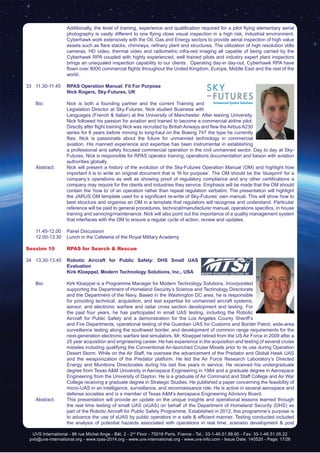 UVS International - 86 rue Michel Ange - Bât. 2 - 2nd
Floor - 75016 Paris, France - Tel.: 33-1-46.51.88.65 - Fax: 33-1-46.51.05.22
pvb@uvs-international.org - www.rpas-2014.org - www.uvs-international.org - www.uvs-info.com - Issue Date: 140520 - Page: 17/26
Additionally, the level of training, experience and qualification required for a pilot flying elementary aerial
photography is vastly different to one flying close visual inspection in a high risk, industrial environment.
Cyberhawk work extensively with the Oil, Gas and Energy sectors to provide aerial inspection of high value
assets such as flare stacks, chimneys, refinery plant and structures. The utilization of high resolution stills
cameras, HD video, thermal video and radiometric infra-red imaging all capable of being carried by the
Cyberhawk RPA coupled with highly experienced, well trained pilots and industry expert plant inspectors
brings an unequaled inspection capability to our clients. Operating day-in day-out, Cyberhawk RPA have
flown over 8000 commercial flights throughout the United Kingdom, Europe, Middle East and the rest of the
world.
33	11.30-11.45	 RPAS Operation Manual: Fit For Purpose
		Nick Rogers, Sky-Futures, UK
	 Bio: 	 Nick is both a founding partner and the current Training and
Legislation Director at Sky-Futures. Nick studied Business with
Languages (French & Italian) at the University of Manchester. After leaving University,
Nick followed his passion for aviation and trained to become a commercial airline pilot.
Directly after flight training Nick was recruited by British Airways and flew the Airbus A230
series for 6 years before moving to long-haul on the Boeing 747 the type he currently
flies. Nick is passionate about the future for unmanned technology in commercial
aviation. His manned experience and expertise has been instrumental in establishing
a professional and safety focused commercial operation in the civil unmanned sector. Day to day at Sky-
Futures, Nick is responsible for RPAS operator training, operations documentation and liaison with aviation
authorities globally.
	 Abstract:	 Nick will present a history of the evolution of the Sky-Futures Operation Manual (OM) and highlight how
important it is to write an original document that is ‘fit for purpose’. The OM should be the ‘blueprint’ for a
company’s operations as well as showing proof of regulatory compliance and any other certifications a
company may require for the clients and industries they service. Emphasis will be made that the OM should
contain the ‘how to’ of an operation rather than repeat regulation verbatim. The presentation will highlight
the JARUS OM template used for a significant re-write of Sky-Futures’ own manual. This will show how to
best structure and organise an OM in a template that regulators will recognise and understand. Particular
reference will be paid to general procedures, technical/manufacturer manual, operations specifics, in house
training and servicing/maintenance. Nick will also point out the importance of a quality management system
that interfaces with the OM to ensure a regular cycle of action, review and updates.
	 11.45-12.00	 Panel Discussion
	 12.00-13.30	 Lunch in the Cafeteria of the Royal Military Academy
Session 10	 RPAS for Search & Rescue
34	13.30-13.45	 Robotic Aircraft for Public Safety: DHS Small UAS
Evaluation
		 Kirk Kloeppel, Modern Technology Solutions, Inc., USA
	 Bio: 	 Kirk Kloeppel is a Programme Manager for Modern Technology Solutions, Incorporated
supporting the Department of Homeland Security’s Science and Technology Directorate
and the Department of the Navy. Based in the Washington DC area, he is responsible
for providing technical, acquisition, and test expertise for unmanned aircraft systems,
sensor, and electronic warfare and radar cross section development and testing. For
the past four years, he has participated in small UAS testing, including the Robotic
Aircraft for Public Safety and a demonstration for the Los Angeles County Sheriff’s
and Fire Departments, operational testing of the Guardian UAS for Customs and Border Patrol, wide-area
surveillance testing along the southwest border, and development of common range requirements for the
next-generation electronic warfare test simulators. Mr. Kloeppel retired from the US Air Force in 2009 after a
25 year acquisition and engineering career. He has experience in the acquisition and testing of several cruise
missiles including qualifying the Conventional Air-launched Cruise Missile prior to its use during Operation
Desert Storm. While on the Air Staff, he oversaw the advancement of the Predator and Global Hawk UAS
and the weaponization of the Predator platform. He led the Air Force Research Laboratory’s Directed
Energy and Munitions Directorates during his last five years in service. He received his undergraduate
degree from Texas A&M University in Aerospace Engineering in 1984 and a graduate degree in Aerospace
Engineering from the University of Dayton. He is a graduate of Air Command and Staff College and Air War
College receiving a graduate degree in Strategic Studies. He published a paper concerning the feasibility of
micro-UAS in an intelligence, surveillance, and reconnaissance role. He is active in several aerospace and
defense societies and is a member of Texas A&M’s Aerospace Engineering Advisory Board.
	 Abstract:	 This presentation will provide an update on the unique insights and operational lessons learned through
the real time testing of small UAS (sUAS) on behalf of the Department of Homeland Security (DHS) as
part of the Robotic Aircraft for Public Safety Programme. Established in 2012, this programme’s purpose is
to advance the use of sUAS by public operators in a safe & efficient manner. Testing conducted included
the analysis of potential hazards associated with operations in real time, scenario development & post
 