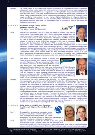 UVS International - 86 rue Michel Ange - Bât. 2 - 2nd
Floor - 75016 Paris, France - Tel.: 33-1-46.51.88.65 - Fax: 33-1-46.51.05.22
pvb@uvs-international.org - www.rpas-2014.org - www.uvs-international.org - www.uvs-info.com - Issue Date: 140520 - Page: 23/26
	 Abstract:	 The Trimble UX5 is an RPAS solution for mapping and surveying. It is designed for mapping or surveying
professionals without piloting skills and is being used in every continent for diverse asset mapping tasks.
This presentation gives insight in how we guide our user throughout his mission and minimize both user
errors and risks without losing track of getting fast and accurate to his ultimate goal: the aerial data he
needs. The workflow presented and the risk mitigation discussed is part of our EuroUSC accredited training
programme. During the presentation we zoom in on pre-flight checks that occur to mitigate in-flight issues
and we discuss different scenario’s a user can encounter and the automated or user activated actions that
are available to mitigate these risks. Our methodology builds on thousands of flights in both normal and
challenging environments.
46	09.30-09.45	 Assessment of Flight Training Schools
		Andre Clot, EuroUSC, UK
		 Peter Milner, Phoenix UAV Centre, UK	
	 Bio 1: 	 Andre J. Clot is a director of EuroUSC™ which was granted its Qualified Entity Status in
2009 under the EASA rules laid down in EC 216/2008 Article 13 and Annex V. Andre has
a solid background in safety critical systems and had his initial introduction to aviation
whilst at university gaining his Private Pilots License before joining the RAF in 1979 as a
pilot. Later he moved on to a career in safety critical systems in the defence and nuclear
industry.  In 1988 he joined the UK CAA later becoming the first Head of Engineering
Strategy within the National Air Traffic Service (NATS) as an advocate of a systems
approach to Air Traffic Operations and a member of its Research and Development board. In 1998 he formed
the UK UAS trade association (UAVS) and in 2003 started EuroUSC™. He is a Chartered Engineer and holds
a Masters in Business Administration. He is a member of the Royal Aeronautical Society and former Chairman
of its Unmanned Aircraft Systems Specialist Group. In Europe he is Vice Chairman of EUROCAE WG93 on
Light Remotely Piloted Aircraft Systems (RPAS) and is the accountable manager in EuroUSC™ on Flight
School, Manufacturer and Operator accreditation for RPAS operations on behalf of many European National
Aviation Authorities. He is also a non-executive member of the UVS International Board of Directors.
	 Bio 2:	 Peter Milner is the Managing Director of Phoenix UAV
Centre, which in October 2010 became the first RPAS/UAS
accredited flight school in Europe, specialising in flight training
and technical services for all forms of rotary RPAS/UAS up to
20Kg. Also in 2010 Peter published the first and only RPAS/
UAS specific Pilots Log Book of its kind in the world. Designed for all RPAS/UAS ranging
from 0 to 150Kg, it covers all the major aircraft configurations including all rotary, fixed
wing, Lighter than air and other aircraft. Four years on, it continues to sell worldwide.
Peter is a consultant to the UK insurance industry dealing with both loss adjustment
factors during the process of any RPAS/UAS insurance claims and other general RPAS/
UAS policy related matters. He is a member of the ARPAS-UK (Association of Remotely
Piloted Aircraft Systems UK) and responsible for all training related matters.
	 Abstract:	 In 2010 Phoenix UAV Centre became the first Accredited Flight School in Europe to deliver routine RPAS
training acceptable to a National Aviation Authority (UK CAA) in the 0-20 kg category. The assessment
process for the Flight School was the culmination of development work under the UK’s ASTRAEA
programme and through work on the Hermes 450 at ParcAberporth by EuroUSC™. The challenge was
to make a regime that was appropriate, proportionate and cost effective to an industry that was emerging
within a recession and where investment to date has been surprisingly weak. By basing the Flight School on
the Light UAS Scheme™, it is now possible to carry out Ground Theory Training, Flight Training and Flight
Operations Examinations in three different countries, yet for EuroUSC™ to recommend the flight operation
in yet a fourth country to gain the necessary Permission for Aerial Work. This milestone harmonisation
achievement in 2013 meant that the economics of running a Flight School in Europe has now changed gear.
		 Phoenix UAV Centre is the launch Flight School for the new International BNUC-S Online Theory course in
line with developments within the EU Roadmap by EUROCAE. This allows Phoenix UAV Centre to extend
its reach and service to its future and existing customers wherever they may be in a cost effective and
scalable manner to meet the exponential growth of the RPAS industry.
47	09.45-10.00	 Global Vision of Safety for RPAS Operations
		Nina Claveria & Stéphane Mandon, Delta Drone,
France
	 Bio 1: Graduated from an industrial engineering school,
Nina joined Delta Drone in October 2011. She has
been in charge of regulatory matters and system
authorization. She is now in charge of key account management to
coordinate development and customer applications.
	 Bio 2: 	 Stéphane Mandon is currently the director of the Delta Drone
RPAS schools in Lyon, Toulouse & Paris. He was graduated as a
mechanical Engineer from INSA of Lyon in 1989. He started his career at the Liquid Air company designing
pressure vessels for the space industry (Ariane 5). Then, he joined a major American mechanical equipment
 