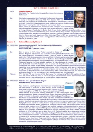 UVS International - 86 rue Michel Ange - Bât. 2 - 2nd
Floor - 75016 Paris, France - Tel.: 33-1-46.51.88.65 - Fax: 33-1-46.51.05.22
pvb@uvs-international.org - www.rpas-2014.org - www.uvs-international.org - www.uvs-info.com - Issue Date: 140520 - Page: 4/26
DAY 1 – Monday 23 June 2014
	13.00	 Opening Speech
		 Siim Kallas, Vice President of the European Commission, Commissioner
for Transport
	 Bio:	 Siim Kallas was appointed Vice-President of the European Commission
in charge of transport in February 2010. From October 2004 until
February 2010 he served as Vice-President responsible for administration, audit and
anti-fraud. In May 2004, he was appointed as the first Estonian member of the European
Commission, working in the field of economic and monetary affairs.
		 Before coming to the Commission, he was an active participant in the restoration of
Estonian statehood and served in Estonia as Prime Minister, Minister of Finance, Minister
of Foreign Affairs and President of the Central Bank. He was elected to the Estonian parliament three times.
He also held the position of the Chairman of the Estonian Reform Party since the party’s creation in 1994
until November 2004, after which he became the Honorary Chairman of the party. He graduated cum laude
from the finance and credit department of the University of Tartu in 1972 and continued his studies as a
post-graduate student until 1975. He is a visiting professor at the University of Tartu. He was born in Tallinn,
Estonia, on October 2, 1948.
Session 1	 National Community Views - I
01 	 13.30-13.45	 Austrian Experiences With The First National VLOS Regulation
Implemented in 2014
	 	Raoul Fortner, AAI – UAS WG, Austria
	 Bio: 	 Born in Vienna in 1977, Raoul Fortner received his Master of
Science (Magister) in Economics and Computer Science (Wirtschaftsinformatik) from
the Vienna University of Technology (TU Wien). During his studies he already worked
partly in the Public Sector as assistant of diverse MPs in the Austrian parliament and also
specialised himself with his master thesis on (Software) Project Management (SWPM)
and Requirements Engineering. Through his ERASMUS exchange year (2005-2006) in
Toulouse (France) at the “École nationale supérieure de l‘aéronautique et de l‘espace”
(then SUPAERO, meanwhile ISAE) he came in contact with the professional aeronautics industry and
consequently was hired in 2008 by the AAI, where he is now responsible for the Business Development and
Networking of the Austrian Aeronautics/Supply/Industry. In 2012 he founded within AAI the UAS-Working
Group (AAI-UAS-WG), also open for external companies and researchers from Austria. Since then he is
responsible for the professional support and networking of the Austrian UAS community, and is especially
engaged in projects for civil UAS operations (e.g. «Austrian UcM») and UAS rulemaking.
	 Abstract:	 AAI / AAI-UAS-WG and the national UAS Community. The first Austrian UAS (VLOS) regulation (in force
since 1st January 2014) and views on it in the European and international context. Experiences with this
regulation and the CAA (Austrocontrol) up to now. Outlook towards the future.
02	13.45-14.00	 Activities and Legal Situation in Belgium
	 	 Koen Meuleman, BeUAS, Belgium
Bio:		 Koen Meuleman has a long career in operations and remote sensing and
has been working for more than 10 years at VITO. He has a particular
experience in hyperspectral remote sensing and is heading the APEX
remote sensing team at VITO. Since 2 years, he coordinates all RPAS
related activities at VITO and is currently heading the ESA-IAP Lumen project. He is
also vice-president of Belgian Unmanned Aircraft System Association (BeUAS) and was
closely involved in the discussion and preparations of the new Belgian Royal Decree.
	 Abstract:	 BeUAS was founded on the 4th of July 2012 to help RPAS related companies finding their
way in this complex environment. Today, BeUAS comprises 52 companies from different kind of industries in
aviation. Manufacturers, operators, but also universities and insurance agencies are amongst the members.
To highlight certain aspects in aviation, lectures are given on a regular base. This way the operators can
fly safely and understand what is happening in the airspace around them. BeUAS also created working
groups to tackle problems in the RPAS world and to advise regulators and agencies about the unmanned
aviation sector. One of the major BeUAS targets was the creation of a solid and comprehensive legislation in
Belgium. In the first part of 2014 we will see the results from our “behind the scene” work in the first complete
legislation for RPAS in Belgium and the world. Since 2013, Viscount Frank De Winne became the godfather
of our association. He is a Brigadier-General in the Belgian Air Component and ESA astronaut. He was the
first ESA astronaut to command a space mission when he served as a commander of ISS Expedition 21.
Frank De Winne serves currently as Head of the European Astronaut Centre of the ESA in Köln, Germany.
Because of those steps taken, the press and other authorities started looking into the unmanned aviation
world. BeUAS brings the sector in a positive light and will do in the future by being present at conferences,
expositions and press related events.
 