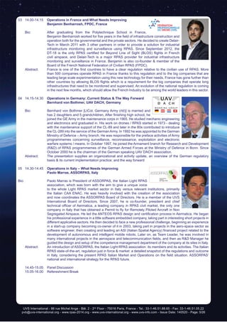 UVS International - 86 rue Michel Ange - Bât. 2 - 2nd
Floor - 75016 Paris, France - Tel.: 33-1-46.51.88.65 - Fax: 33-1-46.51.05.22
pvb@uvs-international.org - www.rpas-2014.org - www.uvs-international.org - www.uvs-info.com - Issue Date: 140520 - Page: 5/26
03	14.00-14.15	 Operations in France and What Needs Improving
	 	 Benjamin Benharrosh, FPDC, France
	 Bio: 	 After graduating from the Polytechnique School in France,
Benjamin Benharrosh worked for five years in the field of infrastructure construction and
operation both for the governmental and the private sectors. He decided to create Delair-
Tech in March 2011 with 3 other partners in order to provide a solution for industrial
infrastructure monitoring and surveillance using RPAS. Since September 2012, the
DT-18 is the only RPAS certified for Beyond Line of Sight (BLOS) flights in French
civil airspace, and Delair-Tech is a major RPAS provider for industrial infrastructure
monitoring and surveillance in France. Benjamin is also co-founder & member of the
Board of the French National Federation of Civilian RPAS (FPDC).
	 Abstract:	 France is one of the first countries to have a clear regulation relative to the civilian use of RPAS. More
than 500 companies operate RPAS in France thanks to this regulation and to the big companies that are
leading large scale experimentation using this new technology for their needs. France has gone further than
other countries by allowing BLOS flights which is a requirement for the big companies that operate long
infrastructures that need to be monitored and supervised. An evolution of the national regulation is coming
in the next few months, which should allow the French Industry to be among the world leaders in this sector.
04	14.15-14.30	 Operations in Germany: Current Status & The Way Forward
	 	 Bernhard von Bothmer, UAV DACH, Germany
	 Bio: 	 Bernhard von Bothmer [LtCol, Germany Army (rtd)] is married and
has 2 daughters and 5 grandchildren. After finishing high school, he
joined the GE Army in the maintenance corps in 1965. He studied mechanic engineering
and electronics and graduated in. His work on drones / RPAS started in 1973 - dealing
with the maintenance support of the CL-89 and later in the 80s contributed to introduce
the CL-289 into the service of the GermanArmy. In 1992 he was appointed to the German
Ministry of Defence – Army branch. He was responsible for the preface activities of Army
programmemes concerning surveillance, reconnaissance, exploitation and electronic
warfare systems / means. In October 1997, he joined the Armament branch for Research and Development
(R&D) of RPAS programmemes of the German Armed Forces at the Ministry of Defence in Bonn. Since
October 2000 he is the chairman of the German speaking UAV DACH association.
	 Abstract:	 The presentation supplies an organizational and activity update, an overview of the German regulatory
basis & its current implementation practice; and the way forward
05	14.30-14.45	 Operations in Italy – What Needs Improving
	 	 Paolo Marras, ASSORPAS, Italy
Bio:		 Paolo Marras is President of ASSORPAS, the Italian Light RPAS
association, which was born with the aim to give a unique voice
to the whole Light RPAS market sector in Italy versus relevant institutions, primarily
the Italian CAA ENAC. He was heavily involved with the creation of the association
and now coordinates the ASSORPAS Board of Directors. He is a member of the UVS
International Board of Directors. Since 2007, he is co-founder, president and chief
technical officer of Aermatica, a leading company in RPAS civil market, the only one
company in Italy that has obtained a Permit to fly for Remotely Piloted Aircraft in Non
Segregated Airspace. He led the ANTEOS RPAS design and certification process in Aermatica. He began
his professional experience in a little software embedded company, taking part in interesting short projects in
different applicative sectors. He then decided to face a new professional challenge, beginning an experience
in a start-up company becoming co-owner of it in 2003, taking part in projects in the aero-space sector as
software engineer, then creating and leading an ASI (Italian Spatial Agency) financed project related to the
development of autonomous and intelligent mobile robots. Later on, as Team Leader, he was involved in
many international projects in the aerospace and telecommunication fields, and then as R&D Manager he
guided the design and setup of the competence management department of the company at its sites in Italy.
	 Abstract:	 An introduction of ASSORPAS, the Italian Light RPAS association: its members and its activities. The Italian
RPAS state-of-the-art, regulation just in force & market: a detailed snapshot of the regulations and outcome
in Italy, considering the present RPAS Italian Market and Operations on the field situation. ASSORPAS’
national and international strategy for the RPAS future.
	 14.45-15.05	 Panel Discussion
	 15.05-16.00	 Refereshment Break
 