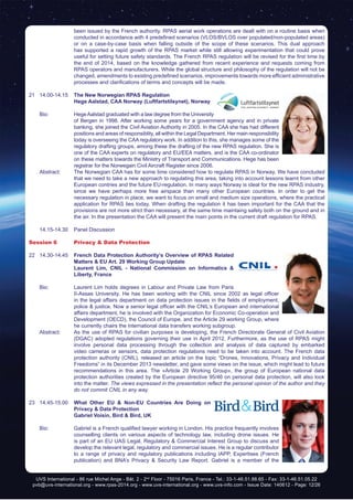 UVS International - 86 rue Michel Ange - Bât. 2 - 2nd
Floor - 75016 Paris, France - Tel.: 33-1-46.51.88.65 - Fax: 33-1-46.51.05.22
pvb@uvs-international.org - www.rpas-2014.org - www.uvs-international.org - www.uvs-info.com - Issue Date: 140612 - Page: 12/26
been issued by the French authority. RPAS aerial work operations are dealt with on a routine basis when
conducted in accordance with 4 predefined scenarios (VLOS/BVLOS over populated/non-populated areas)
or on a case-by-case basis when falling outside of the scope of these scenarios. This dual approach
has supported a rapid growth of the RPAS market while still allowing experimentation that could prove
useful for setting future safety standards. The French RPAS regulation will be revised for the first time by
the end of 2014, based on the knowledge gathered from recent experience and requests coming from
RPAS operators and manufacturers. While the global structure and philosophy of the regulation will not be
changed, amendments to existing predefined scenarios, improvements towards more efficient administrative
processes and clarifications of terms and concepts will be made.
21	14.00-14.15	 The New Norwegian RPAS Regulation
		Hege Aalstad, CAA Norway (Luftfartstilsynet), Norway
	 Bio: 	 HegeAalstad graduated with a law degree from the University
of Bergen in 1998. After working some years for a government agency and in private
banking, she joined the Civil Aviation Authority in 2005. In the CAA she has had different
positions and areas of responsiblity, all within the Legal Department. Her main responsibility
today is overseeing the CAA regulatory work. In addition to this, she manages some of the
regulatory drafting groups, among these the drafting of the new RPAS regulation. She is
one of the CAA experts on regulatory and EU/EEA matters, and is the CAA co-ordinator
on these matters towards the Ministry of Transport and Communications. Hege has been
registrar for the Norwegain Civil Aircraft Register since 2006.
	 Abstract:	 The Norwegian CAA has for some time considered how to regulate RPAS in Norway. We have concluded
that we need to take a new approach to regulating this area, taking into account lessons learnt from other
European contries and the future EU-regulation. In many ways Norway is ideal for the new RPAS industry,
since we have perhaps more free airspace than many other European countries. In order to get the
necessary regulation in place, we want to focus on small and medium size operations, where the practical
application for RPAS lies today. When drafting the regulation it has been important for the CAA that the
provisions are not more strict than necessary, at the same time maintaing safety both on the ground and in
the air. In the presentation the CAA will present the main points in the current draft regulation for RPAS.
	 14.15-14.30	 Panel Discussion
Session 6	 Privacy & Data Protection
22	14.30-14.45	 French Data Protection Authority’s Overview of RPAS Related
Matters & EU Art. 29 Working Group Update
		 Laurent Lim, CNIL - National Commission on Informatics &
Liberty, France
	 Bio: 	 Laurent Lim holds degrees in Labour and Private Law from Paris
II-Assas University. He has been working with the CNIL since 2002 as legal officer
in the legal affairs department on data protection issues in the fields of employment,
police & justice. Now a senior legal officer with the CNIL’s European and international
affairs department, he is involved with the Organization for Economic Co-operation and
Development (OECD), the Council of Europe, and the Article 29 working Group, where
he currently chairs the international data transfers working subgroup.
	 Abstract:	 As the use of RPAS for civilian purposes is developing, the French Directorate General of Civil Aviation
(DGAC) adopted regulations governing their use in April 2012. Furthermore, as the use of RPAS might
involve personal data processing through the collection and analysis of data captured by embarked
video cameras or sensors, data protection regulations need to be taken into account. The French data
protection authority (CNIL), released an article on the topic “Drones, Innovations, Privacy and Individual
Freedoms” in its December 2013 newsletter, and gave some views on the issue, which might lead to future
recommendations in this area. The «Article 29 Working Group», the group of European national data
protection authorities created by the European directive 95/46 on personal data protection, will also look
into the matter. The views expressed in the presentation reflect the personal opinion of the author and they
do not commit CNIL in any way.
23	14.45-15.00	 What Other EU & Non-EU Countries Are Doing on
Privacy & Data Protection
		 Gabriel Voisin, Bird & Bird, UK
	 Bio: 	 Gabriel is a French qualified lawyer working in London. His practice frequently involves
counselling clients on various aspects of technology law, including drone issues. He
is part of an EU UAS Legal, Regulatory & Commercial Interest Group to discuss and
develop the relevant legal, regulatory and commercial issues. He is a regular contributor
to a range of privacy and regulatory publications including IAPP, Expertises (French
publication) and BNA’s Privacy & Security Law Report. Gabriel is a member of the
 