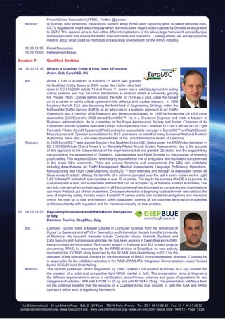 UVS International - 86 rue Michel Ange - Bât. 2 - 2nd
Floor - 75016 Paris, France - Tel.: 33-1-46.51.88.65 - Fax: 33-1-46.51.05.22
pvb@uvs-international.org - www.rpas-2014.org - www.uvs-international.org - www.uvs-info.com - Issue Date: 140612 - Page: 13/26
French Drone Association (FPDC). Twitter: @gvoisin
	 Abstract:	 In Europe, data protection implications surface when RPAS start capturing what is called personal data.
CCTV regulations might also interplay when domestic laws regard video capture by Drones as equivalent
to CCTV. This session aims to look at the different implications of the above legal framework across Europe
and explain what this means for RPAS manufacturers and operators. Looking ahead, we will also provide
insights about what could be the future privacy legal environment for the RPAS industry.
	 15.00-15.10	 Panel Discussion
	 15.10-16.00	 Refreshment Break
Session 7	 Qualified Entities
24	16.00-16.15	 What is a Qualified Entity & How Does It Function
		André Clot, EuroUSC, UK
	 Bio: 	 Andre J. Clot is a director of EuroUSC™ which was granted
its Qualified Entity Status in 2009 under the EASA rules laid
down in EC 216/2008 Article 13 and Annex V. Andre has a solid background in safety
critical systems and had his initial introduction to aviation whilst at university gaining
his Private Pilots License before joining the RAF in 1979 as a pilot. Later he moved
on to a career in safety critical systems in the defence and nuclear industry. In 1988
he joined the UK CAA later becoming the first Head of Engineering Strategy within the
National Air Traffic Service (NATS) as an advocate of a systems approach to Air Traffic
Operations and a member of its Research and Development board. In 1998 he formed the UK UAS trade
association (UAVS) and in 2003 started EuroUSC™. He is a Chartered Engineer and holds a Masters in
Business Administration. He is a member of the Royal Aeronautical Society and former Chairman of its
Unmanned Aircraft Systems Specialist Group. In Europe he is Vice Chairman of EUROCAE WG93 on Light
Remotely Piloted Aircraft Systems (RPAS) and is the accountable manager in EuroUSC™ on Flight School,
Manufacturer and Operator accreditation for UAS operations on behalf of many European National Aviation
Authorities. He is also a non-executive member of the UVS International Board of Directors.
	 Abstract:	 In 2009 EuroUSC™ was granted Europe’s first Qualified Entity (QE) Status under the EASA rules laid down in
EC 216/2008 Article 13 and Annex V for Remotely Piloted Aircraft System Assessments. Key to the success
of this approach is the independence of the organisations that are granted QE status and the support they
can provide in the assessment of Operators, Manufacturers and Flight Schools for the purpose of ensuring
public safety. This requires QEs to have integrity equivalent to that of a regulator and equivalent competences
in the areas QEs underwrite. There are various functions and assessments that QEs can undertake
including Airworthiness, Air Traffic Management, Medical Assessments, Language Proficiency, Operations,
Manufacturing and Flight Crew Licensing. EuroUSC™ both internally and through its Associates covers all
these areas of activity utilising the benefits of a scheme operated over the last 6 years known as the Light
UAS Scheme™ and which now operates in over 10 countries. The key to the success of a QE is to provide its
customers with a solid and sustainable platform that can be accepted by all National Aviation Authorities. The
aim is to maintain a harmonised approach in all the countries where it operates so companies and organisations
can make the best use of their investment. One area where this is beginning to be extremely relevant is in the
area of improving safety. For this reason EuroUSC™ carries out its own incident investigations and maintains
one of the most up to date and relevant safety databases covering all the countries within which it operates
and liaises directly with regulators and the insurance industry on best practice.
25	16.15-16.30	 Regulatory Framework and RPAS Market Perspective
in Italy
		Damiano Taurino, DeepBlue, Italy
	
	 Bio: 	 Damiano Taurino holds a Master Degree in Computer Science from the University of
Rome ‘La Sapienza’ and a PhD in Telematics and Information Society from the University
of Florence. His research interests include Computer Vision, Network, Systems and
Data Security and Autonomous Vehicles. He has been working in Deep Blue since 2009,
being involved as Information Technology expert in National and EU funded projects
concerning RPAS. As responsible for the RPAS division of DeepBlue, he was actively
involved in the ICONUS study launched by the SESAR Joint-Undertaking in 2012 for the
definition of the operational concept for the introduction of RPAS in non-segregated airspace. Currently he
is responsible for the validation activities of the RAID (RPAS ATM Integration Demonstration) project funded
by the SESAR Joint-Undertaking.
	 Abstract:	 The recently published RPAS Regulation by ENAC (Italian Civil Aviation Authority) is a key enabler for
the creation of a solid and competitive light RPAS market in Italy. The presentation aims at illustrating
the different requirements in terms of certification, airworthiness, volumes and types of operations for two
categories of vehicles: RPA with MTOM >= 25 kg and with MTOM < 25 kg. The presentation will focus then
on the potential benefits that the services of a Qualified Entity may provide to both the CAA and RPAS
operators within such a regulatory framework.
 