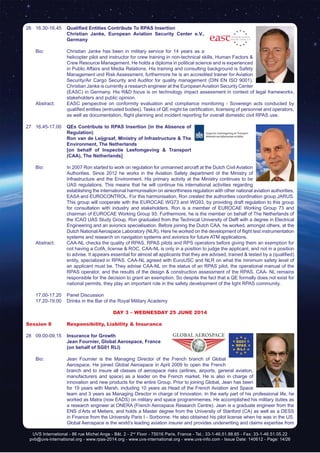 UVS International - 86 rue Michel Ange - Bât. 2 - 2nd
Floor - 75016 Paris, France - Tel.: 33-1-46.51.88.65 - Fax: 33-1-46.51.05.22
pvb@uvs-international.org - www.rpas-2014.org - www.uvs-international.org - www.uvs-info.com - Issue Date: 140612 - Page: 14/26
26	16.30-16.45	 Qualified Entities Contribute To RPAS Insertion
		 Christian Janke, European Aviation Security Center e.V.,
Germany
	
	 Bio: 	 Christian Janke has been in military service for 14 years as a
helicopter pilot and instructor for crew training in non-technical skills, Human Factors &
Crew Resource Management. He holds a diploma in political science and is experienced
in Public Affairs and Media Relations. His training and consulting background is Safety
Management und Risk Assessment, furthermore he is an accredited trainer for Aviation
Security/Air Cargo Security and Auditor for quality management (DIN EN ISO 9001).
Christian Janke is currently a research engineer at the EuropeanAviation Security Center
(EASC) in Germany. His R&D focus is on technology impact assessment in context of legal frameworks,
stakeholders and public opinion.
	 Abstract:	 EASC perspective on conformity evaluation and compliance monitoring - Sovereign acts conducted by
qualified entities (entrusted bodies). Tasks of QE might be certification, licensing of personnel and operators,
as well as documentation, flight planning and incident reporting for overall domestic civil RPAS use.
27	16.45-17.00	 QEs Contribute to RPAS Insertion (in the Absence of
Regulation)
		Ron van de Leijgraaf, Ministry of Infrastructure & The
Environment, The Netherlands
		 [on behalf of Inspectie Leefomgeving & Transport
(CAA), The Netherlands]
	 Bio: 	 In 2007 Ron started to work on regulation for unmanned aircraft at the Dutch Civil Aviation
Authorities. Since 2012 he works in the Aviation Safety department of the Ministry of
Infrastructure and the Environment. His primary activity at the Ministry continues to be
UAS regulations. This means that he will continue his international activities regarding
establishing the international harmonisation on airworthiness regulation with other national aviation authorities,
EASA and EUROCONTROL. For this harmonisation, Ron created the authorities coordination group JARUS.
This group will cooperate with the EUROCAE WG73 and WG93, by providing draft regulation to this group
for consultation with industry and stakeholders. Ron is a member of EUROCAE Working Group 73 and
chairman of EUROCAE Working Group 93. Furthermore, he is the member on behalf of The Netherlands of
the ICAO UAS Study Group. Ron graduated from the Technical University of Delft with a degree in Electrical
Engineering and an avionics specialisation. Before joining the Dutch CAA, he worked, amongst others, at the
Dutch National Aerospace Laboratory (NLR). Here he worked on the development of flight test instrumentation
systems and research on navigation systems and avionics for future ATM applications.
	 Abstract:	 CAA-NL checks the quality of RPAS, RPAS pilots and RPS operators before giving them an exemption for
not having a CofA, license & ROC. CAA-NL is only in a position to judge the applicant, and not in a position
to advise. It appears essential for almost all applicants that they are advised, trained & tested by a (qualified)
entity, specialized in RPAS. CAA-NL agreed with EuroUSC and NLR on what the minimum safety level of
an applicant must be. They advise CAA-NL on the status of an RPAS pilot, the operational manual of the
RPAS operator, and the results of the design & construction assessment of the RPAS. CAA- NL remains
responsible for the decision to grant an exemption. So despite the fact that a QE formally does not exist for
national permits, they play an important role in the safety development of the light RPAS community.
	 17.00-17.20	 Panel Discussion
	 17.20-19.00	 Drinks in the Bar of the Royal Military Academy
DAY 3 – Wednesday 25 June 2014
Session 8	 Responsibility, Liability & Insurance
28	09.00-09.15	 Insurance for Growth
		 Jean Fournier, Global Aerospace, France
		 (on behalf of SG01 RLI)
	
	 Bio: 	 Jean Fournier is the Managing Director of the French branch of Global
Aerospace. He joined Global Aerospace in April 2009 to open the French
branch and to insure all classes of aerospace risks (airlines, airports, general aviation,
manufacturers and space) as a leader on the French market. He is also in charge of
innovation and new products for the entire Group. Prior to joining Global, Jean has been
for 19 years with Marsh, including 10 years as Head of the French Aviation and Space
team and 3 years as Managing Director in charge of Innovation. In the early part of his professional life, he
worked as Matra (now EADS) on military and space programmemes. He accomplished his military duties as
a research engineer at ONERA (French Aerospace Research Centre). Jean is a graduate engineer from the
ENS d’Arts et Metiers, and holds a Master degree from the University of Stanford (CA) as well as a DESS
in Finance from the University Paris I - Sorbonne. He also obtained his pilot license when he was in the US.
Global Aerospace is the world’s leading aviation insurer and provides underwriting and claims expertise from
 