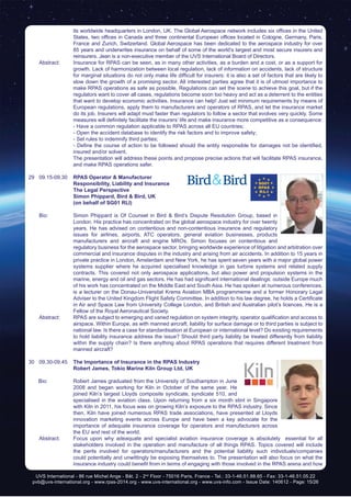 UVS International - 86 rue Michel Ange - Bât. 2 - 2nd
Floor - 75016 Paris, France - Tel.: 33-1-46.51.88.65 - Fax: 33-1-46.51.05.22
pvb@uvs-international.org - www.rpas-2014.org - www.uvs-international.org - www.uvs-info.com - Issue Date: 140612 - Page: 15/26
its worldwide headquarters in London, UK. The Global Aerospace network includes six offices in the United
States, two offices in Canada and three continental European offices located in Cologne, Germany, Paris,
France and Zurich, Switzerland. Global Aerospace has been dedicated to the aerospace industry for over
85 years and underwrites insurance on behalf of some of the world’s largest and most secure insurers and
reinsurers. Jean is a non-executive member of the UVS International Board of Directors.
	 Abstract:	 Insurance for RPAS can be seen, as in many other activities, as a burden and a cost, or as a support for
growth. Lack of harmonization between local regulation, lack of information on accidents, lack of structure
for marginal situations do not only make life difficult for insurers: it is also a set of factors that are likely to
slow down the growth of a promising sector. All interested parties agree that it is of utmost importance to
make RPAS operations as safe as possible. Regulations can set the scene to achieve this goal, but if the
regulators want to cover all cases, regulations become soon too heavy and act as a deterrent to the entities
that want to develop economic activities. Insurance can help! Just set minimum requirements by means of
European regulations, apply them to manufacturers and operators of RPAS, and let the insurance market
do its job. Insurers will adapt must faster than regulators to follow a sector that evolves very quickly. Some
measures will definitely facilitate the insurers’ life and make insurance more competitive as a consequence:
		 - Have a common regulation applicable to RPAS across all EU countries;
		 - Open the accident database to identify the risk factors and to improve safety;
		 - Set rules to indemnify third parties;
	 	 - Define the course of action to be followed should the entity responsible for damages not be identified,
insured and/or solvent.
		 The presentation will address these points and propose precise actions that will facilitate RPAS insurance,
and make RPAS operations safer.
29 	 09.15-09.30	 RPAS Operator & Manufacturer
Responsibility, Liability and Insurance
		The Legal Perspective
		 Simon Phippard, Bird & Bird, UK
		 (on behalf of SG01 RLI)
	 Bio: 	 Simon Phippard is Of Counsel in Bird & Bird’s Dispute Resolution Group, based in
London. His practice has concentrated on the global aerospace industry for over twenty
years. He has advised on contentious and non-contentious insurance and regulatory
issues for airlines, airports, ATC operators, general aviation businesses, products
manufacturers and aircraft and engine MROs. Simon focuses on contentious and
regulatory business for the aerospace sector, bringing worldwide experience of litigation and arbitration over
commercial and insurance disputes in the industry and arising from air accidents. In addition to 15 years in
private practice in London, Amsterdam and New York, he has spent seven years with a major global power
systems supplier where he acquired specialised knowledge in gas turbine systems and related supply
contracts. This covered not only aerospace applications, but also power and propulsion systems in the
marine, energy and oil and gas sectors. He has had significant international dealings: outside Europe much
of his work has concentrated on the Middle East and South Asia. He has spoken at numerous conferences,
is a lecturer on the Donau-Universitat Krems Aviation MBA programmeme and a former Honorary Legal
Adviser to the United Kingdom Flight Safety Committee. In addition to his law degree, he holds a Certificate
in Air and Space Law from University College London, and British and Australian pilot’s licences. He is a
Fellow of the Royal Aeronautical Society.
	 Abstract:	 RPAS are subject to emerging and varied regulation on system integrity, operator qualification and access to
airspace. Within Europe, as with manned aircraft, liability for surface damage or to third parties is subject to
national law. Is there a case for standardisation at European or international level? Do existing requirements
to hold liability insurance address the issue? Should third party liability be treated differently from liability
within the supply chain? Is there anything about RPAS operations that requires different treatment from
manned aircraft?
30	09.30-09.45	 The Importance of Insurance in the RPAS Industry
		Robert James, Tokio Marine Kiln Group Ltd, UK
Bio:	 Robert James graduated from the University of Southampton in June
2008 and began working for Kiln in October of the same year. He
joined Kiln’s largest Lloyds composite syndicate, syndicate 510, and
specialised in the aviation class. Upon returning from a six month stint in Singapore
with Kiln in 2011, his focus was on growing Kiln’s exposure to the RPAS industry. Since
then, Kiln have joined numerous RPAS trade associations, have presented at Lloyds
innovation marketing events across Europe and have been a key advocate for the
importance of adequate insurance coverage for operators and manufacturers across
the EU and rest of the world.
	 Abstract:	 Focus upon why adeaquate and specialist aviation insurance coverage is absolutely essential for all
stakeholders involved in the operation and manufacture of all things RPAS. Topics covered will include
the perils involved for operators/manufacturers and the potential liability such individuals/companies
could potentially and unwittingly be exposing themselves to. The presentation will also focus on what the
insurance industry could benefit from in terms of engaging with those involved in the RPAS arena and how
 