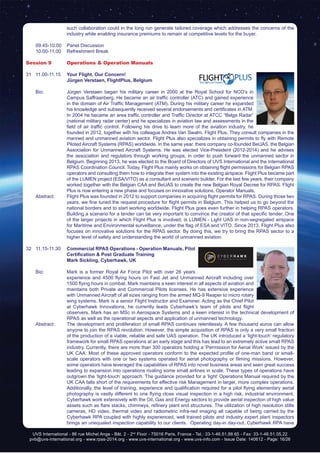 UVS International - 86 rue Michel Ange - Bât. 2 - 2nd
Floor - 75016 Paris, France - Tel.: 33-1-46.51.88.65 - Fax: 33-1-46.51.05.22
pvb@uvs-international.org - www.rpas-2014.org - www.uvs-international.org - www.uvs-info.com - Issue Date: 140612 - Page: 16/26
such collaboration could in the long run generate tailored coverage which addresses the concerns of the
industry while enabling insurance premiums to remain at competitive levels for the buyer.
	 09.45-10.00	 Panel Discussion
	 10.00-11.00	 Refreshment Break
Session 9	 Operations & Operation Manuals
31	11.00-11.15	 Your Flight, Our Concern!
		 Jürgen Verstaen, FlightPlus, Belgium
	 Bio: 	 Jürgen Verstaen began his military career in 2000 at the Royal School for NCO’s in
Campus Saffraanberg. He became an air traffic controller (ATC) and gained experience
in the domain of Air Traffic Management (ATM). During his military career he expanded
his knowledge and subsequently received several endorsements and certificates in ATM.
In 2004 he became an area traffic controller and Traffic Director at ATCC “Belga Radar”
(national military radar center) and he specializes in aviation law and assessments in the
field of air traffic control. Following his drive to learn more of the aviation industry, he
founded in 2012, together with his colleague Andres Van Swalm, Flight Plus. They consult companies in the
manned and unmanned aviation sector. Flight Plus also specializes in obtaining permits to fly with Remote
Piloted Aircraft Systems (RPAS) worldwide. In the same year, there company co-founded BeUAS, the Belgian
Association for Unmanned Aircraft Systems. He was elected Vice-President (2012-2014) and he advises
the association and regulators through working groups, in order to push forward the unmanned sector in
Belgium. Beginning 2013, he was elected to the Board of Directors of UVS International and the International
RPAS Coordination Council. Today, Flight Plus mainly works on obtaining flight permissions for Belgian RPAS
operators and consulting them how to integrate their system into the existing airspace. Flight Plus became part
of the LUMEN project (ESA/VITO) as a consultant and scenario builder. For the last few years, their company
worked together with the Belgian CAA and BeUAS to create the new Belgian Royal Decree for RPAS. Flight
Plus is now entering a new phase and focuses on innovative solutions, Operator Manuals,
	 Abstract:	 Flight Plus was founded in 2012 to support companies in acquiring flight permits for RPAS. During those two
years, we fine tuned the request procedure for flight permits in Belgium. This helped us to go beyond the
national borders and to start working worldwide. Flight Plus goes even further in helping RPAS operators.
Building a scenario for a tender can be very important to convince the creator of that specific tender. One
of the larger projects in which Flight Plus is involved, is LUMEN - Light UAS in non-segregated airspace
for Maritime and Environmental surveillance, under the flag of ESA and VITO. Since 2013, Flight Plus also
focuses on innovative solutions for the RPAS sector. By doing this, we try to bring the RPAS sector to a
higher level of safety and understanding the world of unmanned aviation.
32	11.15-11.30	 Commercial RPAS Operations - Operation Manuals, Pilot
Certification & Post Graduate Training
		 Mark Sickling, Cyberhawk, UK
	 Bio: 	 Mark is a former Royal Air Force Pilot with over 26 years
experience and 4500 flying hours on Fast Jet and Unmanned Aircraft including over
1500 flying hours in combat. Mark maintains a keen interest in all aspects of aviation and
maintains both Private and Commercial Pilots licenses. He has extensive experience
with Unmanned Aircraft of all sizes ranging from the armed MQ-9 Reaper to micro rotary
wing systems. Mark is a senior Flight Instructor and Examiner. Acting as the Chief Pilot
at Cyberhawk Innovations, he currently leads Cyberhawk’s team of pilots and flight
observers. Mark has an MSc in Aerospace Systems and a keen interest in the technical development of
RPAS as well as the operational aspects and application of unmanned technology.
	 Abstract:	 The development and proliferation of small RPAS continues relentlessly. A few thousand euros can allow
anyone to join the RPAS revolution. However, the simple acquisition of RPAS is only a very small fraction
of the production of a viable, reliable and safe UAS operation. The UK introduced a ‘light-touch’ regulatory
framework for small RPAS operations at an early stage and this has lead to an extremely active small RPAS
industry. Currently, there are more than 300 operators holding a ‘Permission for Aerial Work’ issued by the
UK CAA. Most of these approved operators conform to the expected profile of one-man band or small-
scale operators with one or two systems operated for aerial photography or filming missions. However,
some operators have leveraged the capabilities of RPAS into novel business areas and seen great success
leading to expansion into operations rivaling some small airlines in scale. These types of operations have
outgrown the ‘light-touch’ approach. The guidance provided for a ‘light’ Operations Manual required by the
UK CAA falls short of the requirements for effective risk Management in larger, more complex operations.
Additionally, the level of training, experience and qualification required for a pilot flying elementary aerial
photography is vastly different to one flying close visual inspection in a high risk, industrial environment.
Cyberhawk work extensively with the Oil, Gas and Energy sectors to provide aerial inspection of high value
assets such as flare stacks, chimneys, refinery plant and structures. The utilization of high resolution stills
cameras, HD video, thermal video and radiometric infra-red imaging all capable of being carried by the
Cyberhawk RPA coupled with highly experienced, well trained pilots and industry expert plant inspectors
brings an unequaled inspection capability to our clients. Operating day-in day-out, Cyberhawk RPA have
 