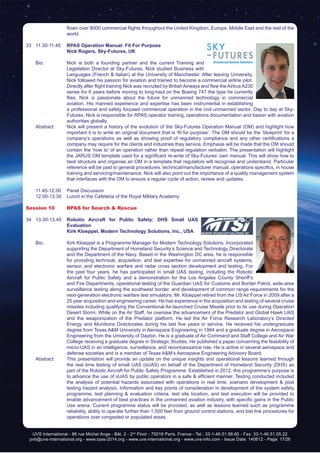 UVS International - 86 rue Michel Ange - Bât. 2 - 2nd
Floor - 75016 Paris, France - Tel.: 33-1-46.51.88.65 - Fax: 33-1-46.51.05.22
pvb@uvs-international.org - www.rpas-2014.org - www.uvs-international.org - www.uvs-info.com - Issue Date: 140612 - Page: 17/26
flown over 8000 commercial flights throughout the United Kingdom, Europe, Middle East and the rest of the
world.
33	11.30-11.45	 RPAS Operation Manual: Fit For Purpose
		Nick Rogers, Sky-Futures, UK
	 Bio: 	 Nick is both a founding partner and the current Training and
Legislation Director at Sky-Futures. Nick studied Business with
Languages (French & Italian) at the University of Manchester. After leaving University,
Nick followed his passion for aviation and trained to become a commercial airline pilot.
Directly after flight training Nick was recruited by British Airways and flew the Airbus A230
series for 6 years before moving to long-haul on the Boeing 747 the type he currently
flies. Nick is passionate about the future for unmanned technology in commercial
aviation. His manned experience and expertise has been instrumental in establishing
a professional and safety focused commercial operation in the civil unmanned sector. Day to day at Sky-
Futures, Nick is responsible for RPAS operator training, operations documentation and liaison with aviation
authorities globally.
	 Abstract:	 Nick will present a history of the evolution of the Sky-Futures Operation Manual (OM) and highlight how
important it is to write an original document that is ‘fit for purpose’. The OM should be the ‘blueprint’ for a
company’s operations as well as showing proof of regulatory compliance and any other certifications a
company may require for the clients and industries they service. Emphasis will be made that the OM should
contain the ‘how to’ of an operation rather than repeat regulation verbatim. The presentation will highlight
the JARUS OM template used for a significant re-write of Sky-Futures’ own manual. This will show how to
best structure and organise an OM in a template that regulators will recognise and understand. Particular
reference will be paid to general procedures, technical/manufacturer manual, operations specifics, in house
training and servicing/maintenance. Nick will also point out the importance of a quality management system
that interfaces with the OM to ensure a regular cycle of action, review and updates.
	 11.45-12.00	 Panel Discussion
	 12.00-13.30	 Lunch in the Cafeteria of the Royal Military Academy
Session 10	 RPAS for Search & Rescue
34	13.30-13.45	 Robotic Aircraft for Public Safety: DHS Small UAS
Evaluation
		 Kirk Kloeppel, Modern Technology Solutions, Inc., USA
	 Bio: 	 Kirk Kloeppel is a Programme Manager for Modern Technology Solutions, Incorporated
supporting the Department of Homeland Security’s Science and Technology Directorate
and the Department of the Navy. Based in the Washington DC area, he is responsible
for providing technical, acquisition, and test expertise for unmanned aircraft systems,
sensor, and electronic warfare and radar cross section development and testing. For
the past four years, he has participated in small UAS testing, including the Robotic
Aircraft for Public Safety and a demonstration for the Los Angeles County Sheriff’s
and Fire Departments, operational testing of the Guardian UAS for Customs and Border Patrol, wide-area
surveillance testing along the southwest border, and development of common range requirements for the
next-generation electronic warfare test simulators. Mr. Kloeppel retired from the US Air Force in 2009 after a
25 year acquisition and engineering career. He has experience in the acquisition and testing of several cruise
missiles including qualifying the Conventional Air-launched Cruise Missile prior to its use during Operation
Desert Storm. While on the Air Staff, he oversaw the advancement of the Predator and Global Hawk UAS
and the weaponization of the Predator platform. He led the Air Force Research Laboratory’s Directed
Energy and Munitions Directorates during his last five years in service. He received his undergraduate
degree from Texas A&M University in Aerospace Engineering in 1984 and a graduate degree in Aerospace
Engineering from the University of Dayton. He is a graduate of Air Command and Staff College and Air War
College receiving a graduate degree in Strategic Studies. He published a paper concerning the feasibility of
micro-UAS in an intelligence, surveillance, and reconnaissance role. He is active in several aerospace and
defense societies and is a member of Texas A&M’s Aerospace Engineering Advisory Board.
	 Abstract:	 This presentation will provide an update on the unique insights and operational lessons learned through
the real time testing of small UAS (sUAS) on behalf of the Department of Homeland Security (DHS) as
part of the Robotic Aircraft for Public Safety Programme. Established in 2012, this programme’s purpose is
to advance the use of sUAS by public operators in a safe & efficient manner. Testing conducted included
the analysis of potential hazards associated with operations in real time, scenario development & post
testing hazard analysis. Information and key points of consideration in development of the system safety
programme, test planning & evaluation criteria, test site location, and test execution will be provided to
enable advancement of best practices in the unmanned aviation industry, with specific gains in the Public
Use arena. Current programme status will be provided, as well as lessons learned such as programme
reliability, ability to operate further than 1,500 feet from ground control stations, and lost link procedures for
operations over congested or populated areas.
		
 