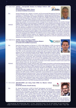 UVS International - 86 rue Michel Ange - Bât. 2 - 2nd
Floor - 75016 Paris, France - Tel.: 33-1-46.51.88.65 - Fax: 33-1-46.51.05.22
pvb@uvs-international.org - www.rpas-2014.org - www.uvs-international.org - www.uvs-info.com - Issue Date: 140612 - Page: 18/26
35	13.45-14.00	 DARIUS - Interoperable Solution for Multiple Platform SAR
Operations
		 George Eftychidis, KeMeA, Greece
		 (on behalf of DARIUS Consortium)
	 Bio: 	 George Eftychidis has a degree in Forestry and Environmental Management from the
University of Thessaloniki, Greece. He is specialized in designing and developing ICT
applications for risk analysis and disaster management. George Eftychidis has worked
for more than twenty years in the private ICT sector and in 2008 he joined the Center for
Security Studies of the Hellenic Ministry of Public Order and Citizen Protection. He has
participated, managed and coordinated several national & European R&D projects in the
field of risk analysis, environmental & disaster management, & homeland security. He currently manages
KEMEA R&D projects covering emergency management, critical infrastructure protection & border control.
	 Abstract:	 DARIUS project (Deployable SaR integrated chain with Unmanned Systems) is a R&D project of the EC/
Security Theme of FP7, which aims at providing unmanned platforms for supporting SaR operations. One of
the main objectives of DARIUS is to enhance the interoperability performances of the unmanned systems at
procedural and technical level. A protocol has been developed in context of DARIUS projects, which when
implemented in the Ground Control Station of the unmanned platform allows the smooth and transparent
exchange of data between disperse platforms and the Generic Ground Station, an information management
component developed within DARIUS. The DARIUS protocol is freely available in the website of the project.
The use of DARIUS protocol supports the integration and fusion of data and information coming from
platforms of different manufacturers, owned by different agencies into a common operational picture during
operations for Search and Rescue.
36	14.00-14.15	 ICARUS - Search and Rescue RPAS
		 Geert De Cubber, Royal Military Academy, Belgium
		 (on behalf of the ICARUS Consortium)
	 Bio: 	 Geert De Cubber was born on February 13, 1979 in Halle, Belgium. In 2001, he received
the degree of Master in Engineering at the Vrije Universiteit Brussel (VUB), with as
specialization Electro-Mechanical Engineering. He then obtained a PhD. for his research
in the field of 3-dimensional reconstruction of natural scenes perceived by mobile robots.
This PhD. and the associated research project were part of a joined research effort
between the Vrije Universiteit Brussel and the Belgian Royal Military Academy (RMA).
Within the group of Unmanned Vehicle Centre, Geert’s main task is to apply computer
vision techniques to mobile robots, rendering these robots able to perceive, analyze, and – to some degree
– understand their environment. More specifically, three-dimensional reconstruction and cognitive vision
approaches are investigated with the aim to port the capabilities of the human eyesight to intelligent robots.
Currently, Geert’s main activity is as coordinator of the EU-FP7-ICARUS Project, a 4-year research project,
gathering 24 partners from all over Europe, to develop novel robotic solutions to assist human search and
rescue workers. More info: http://www.fp7-icarus.eu/
	 Abstract:	 After the earthquakes in l’Aquila, Haiti and Japan, the European Commission confirmed that a large discrepancy
exists between (robotic) technology which is developed in the laboratory and the use of such technology on the
terrain for Search and Rescue (SAR) operations and crisis management. Thus, the European Commission’s
Directorate-General for Enterprise and Industry decided to fund ICARUS, a Research project (global budget:
17.5M€) which aims to develop robotic tools, which can assist “human” crisis intervention teams. The
introduction of unmanned Search and Rescue devices can offer a valuable tool to save human lives and to
speed up the SAR process. ICARUS concentrates on the development of unmanned SAR technologies for
detecting, locating and rescuing humans. There is a vast literature on research efforts towards the development
of unmanned Search and Rescue tools. However this research effort stands in contrast to the practical reality
in the field, where unmanned search and rescue tools have great difficulty finding their way to the end-users.
The ICARUS project addresses these issues, aiming to bridge the gap between the Research community
and end-users, by developing a toolbox of integrated components for unmanned Search and Rescue. This
presentation will focus on the RPAS developments within ICARUS.
37	14.15-14.30	 GEO-PICTURES and Using Small RPAS for Mission Critical
Operations
		Harald Skinnemoen, AnsuR, Norway
	 Bio: 	 Dr. Harald Skinnemoen is CEO of AnsuR Technolgoies and AnsuR
BirdEye. He graduated 1985 (MSc) and 1994 (PhD) from the Norwegian University
of Science and Technology. His background is in design and implementation of digital
communications systems supporting voice, video and data, for satellite and terrestrial
communications. He is previous Chief Scientist from Nera SatCom, a player heavily
involved with Inmarsat. The company eventually ended with Cobham. However, in
2005, he founded AnsuR Technologies, with the aim of working with applications for
mission-critical users needed robustness and reliability, but often working with very low bandwidth for
communications of visual data that in turn could impact critical decisions for human or financial elements.
In 2006, he invented and delivered the first version of a novel visual communications system dedicated
 