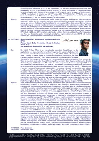 UVS International - 86 rue Michel Ange - Bât. 2 - 2nd
Floor - 75016 Paris, France - Tel.: 33-1-46.51.88.65 - Fax: 33-1-46.51.05.22
pvb@uvs-international.org - www.rpas-2014.org - www.uvs-international.org - www.uvs-info.com - Issue Date: 140612 - Page: 19/26
to mission-critical operations. In 2007 is was presented to UN, and since then AnsuR and UN have been
collaborating. In 2010 he started BirdEye as a subsidiary of AnsuR Technologies, a company dedicated
to RPAS, and purchased Scandicraft, a Norwegian RPAS company, and set up a partner agreement with
a RPAS manufacturer. He initiated and led FP7 project GEO-PICTURES where RPAS also were used
for search and rescue. Dr. Skinnemoen is a frequent speaker at conferences and events, reviewer and
evaluator for the EU, and has written a number of technical papers.
	 Abstract:	 Mission-critical operations include security, safety, crisis and disaster response and users include first
responders, police, UN, civil protection and more. A common factor is the need to make the right decisions
rapidly, and often on the basis of sufficient situational awareness and field observations. Communications
bandwidth may be poor and unstable, and sometimes satellites are the only network working. This talk
will start with presenting ASIGN from AnsuR as the mission-critical communications concept, where the
decision-makers can obtain rapid access to high detailed visual content even using little network capacity,
using an interactive, cognitive driven approach, Next we target the challenge of sending live visual data from
RPAS, both in LOS and BLOS condition, and show the solutions that have need developed for this purpose,
and show how the solution scales from simple smart phone implementations to larger RPAS with multiple
cameras, ATC radio and satellite communications equipment.
38	14.30-14.45	 Help from Above - Humanitarian Applications of Small
RPAS
		 Patrick Maier, Qatar Computing Research Institute
(QCRI), Qatar
		 (on behalf of the Humanitarian UAV Network)
	 Bio: 	 Dr. Patrick Philippe Meier is an internationally recognized thought-leader on the
application of new technologies for humanitarian response. He has consulted extensively
for numerous international organizations including the EC, OSCE, OECD, UN and World
Bank. Currently, Dr. Meier serves as Director of Humanitarian Innovation at the Qatar
Computing Research Institute (QCRI) where he develops & prototypes Next Generation
Humanitarian Technologies in partnership with international humanitarian organizations. Prior to QCRI, Dr.
Meier co-founded & co-directed Harvard University’s Programme on Crisis Mapping, and served as Director
of Crisis Mapping at Ushahidi - one of the most innovative companies in the world according to MIT. He is
also the founder of the Humanitarian UAV Network; CrisisMappers - the premier global forum on humanitarian
technology, and the Digital Humanitarian Network (DHN), which he co-founded with the UN. Dr. Meier holds a
PhD from The Fletcher School of Law & Diplomacy, a Pre-Doctoral Fellowship from Stanford, and a Masters
from Columbia University. In addition, he was a Research Fellow at the Peace Research Institute, Oslo (PRIO).
He is also a Humanitarian Innovations Fellow at UNICEF & a Fellow at the Rockefeller Foundation. Dr. Meier
is an accomplished speaker, having given talks at the White House, UN, World Bank, Google, Harvard &
Stanford, and at major international conferences. Dr. Meier’s pioneering work has been widely featured in the
international press. In 2010, Dr. Meier was publicly praised by President Bill Clinton for his pioneering digital
humanitarian efforts. His influential blog iRevolution has received over 1.3 million hits and he is the author of
the forthcoming book “Digital Humanitarian: How Big Data Changes Disaster Response” (2015).
	 Abstract:	 Small RPAS are already being used to support humanitarian relief operations and post-disaster recovery
efforts around the world. In early 2010, an RPAS was used to carry out a rapid damage assessment of
Port-au-Prince just days after a devastating earthquake struck the Haitian capital. In the years that followed,
small RPAS have also enabled humanitarian organizations in Haiti to support census surveys and to identify
areas of standing water where mosquitoes could thrive easily, for example. Following Typhoon Hayian in the
Philippines (November 2013), several groups used small RPAS to carry out Search and Rescue operations
and rapid assessments of infrastructure damage. These systems were also used to assess the extent of
population displacement and to identify usable roads for the supply of humanitarian aid. In the post-disaster
recovery phase (January-April 2014), small RPAS were used in partnership with humanitarian organizations
to assess the reconstruction efforts, survey areas for the relocation of displaced populations and to carry
out risk assessments in advance of the next Typhoon season. In sum, small RPAS are already supporting
humanitarian efforts by augmenting situational awareness. This stands to improve humanitarian aid while
saving donors funding by rendering relief operations more targeted and efficient. But as more humanitarian
organizations turn to small RPAS for rapid disaster response and post-disaster recovery operations, the
need for coordination, data sharing protocols and safety standards will become absolutely critical. In
addition, as small RPAS become increasingly accessible to the general public, we can expect a surge in
user-generated aerial imagery. While this new source of imagery will in some cases significantly augment
the situational awareness of humanitarian organizations, the safety and privacy challenges that this poses
are serious. Another challenge will be to make sense of the resulting overflow of non-comparable aerial
imagery generated during disasters. While regulation is of course necessary, the right balance between
regulation and innovation must be struck in order to facilitate the current use of small RPAS in humanitarian
contexts. Over-regulation must not run counter to the Humanitarian Imperative. These challenges explain
why the Humanitarian UAV Network exists. This rapidly growing network represents a forward-thinking
community of humanitarian practitioners, senior policymakers, technology companies and RPAS experts.
	 14.45-15.05	 Panel Discussion
	 15.05-16.00	 Refreshment Break
 