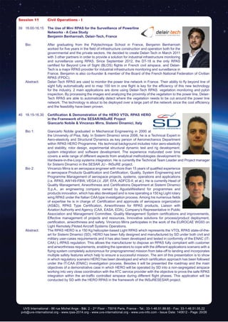 UVS International - 86 rue Michel Ange - Bât. 2 - 2nd
Floor - 75016 Paris, France - Tel.: 33-1-46.51.88.65 - Fax: 33-1-46.51.05.22
pvb@uvs-international.org - www.rpas-2014.org - www.uvs-international.org - www.uvs-info.com - Issue Date: 140612 - Page: 20/26
Session 11	 Civil Operations - I
39	16.00-16.15	 The Use of Mini RPAS for the Surveillance of Powerline
Networks - A Case Study
		 Benjamin Benharrosh, Delair-Tech, France
	 Bio: 	 After graduating from the Polytechnique School in France, Benjamin Benharrosh
worked for five years in the field of infrastructure construction and operation both for the
governmental and the private sectors. He decided to create Delair-Tech in March 2011
with 3 other partners in order to provide a solution for industrial infrastructure monitoring
and surveillance using RPAS. Since September 2012, the DT-18 is the only RPAS
certified for Beyond Line of Sight (BLOS) flights in French civil airspace, and Delair-
Tech is a major RPAS provider for industrial infrastructure monitoring and surveillance in
France. Benjamin is also co-founder & member of the Board of the French National Federation of Civilian
RPAS (FPDC).
	 Abstract:	 Delair-Tech RPAS are used to monitor the power line network in France. Their ability to fly beyond line of
sight fully automatically and to map 100 km in one flight is key for the efficiency of this new technology
for the industry. 2 main applications are done using Delair-Tech RPAS: vegetation monitoring and pylon
inspection. By processing the images and analyzing the proximity of the vegetation to the power line, Delair-
Tech RPAS are able to automatically detect where the vegetation needs to be cut around the power line
network. The technology is about to be deployed over a large part of the network since the cost efficiency
and the feasibility have been proven.
40	16.15-16.30	 Certification & Demonstration of the HERO VTOL RPAS HERO
in the Framework of the SESAR/INSuRE Project
		 Giancarlo Nobile & Vincenzo Mirra, Sistemi Dinamici, Italy
	 Bio 1: 	 Giancarlo Nobile graduated in Mechanical Engineering in 2000 at
the University of Pisa, Italy. In Sistemi Dinamici since 2006, he is a Technical Expert in
Aero-elasticity and Structural Dynamics as key person of Aeromechanics Department
within RPAS HERO Programme. His technical background includes rotor aero-elasticity
and stability, rotor design, experimental structural dynamic test and rig development,
system integration and software development. The experience maturated over time
covers a wide range of different aspects from analytical methodologies development to
Hardware-in-the-Loop systems integration. He is currently the Technical Team Leader and Project manager
for Sistemi Dinamici in the SESAR JU - INSuRE project.
	 Bio 2:	 Vincenzo Mirra is an aerospace engineer with more than 15 years of qualified experience
in aerospace Products Qualification and Certification, Quality, System Engineering and
Programme Management of aerospace projects, systems, operations and applications
(i.e. RPAS, AW149-FBW, VEGA LV, JSF, EFA, ADFCS-II, et al.). He is currently Head of
Quality Management, Airworthiness and Certifications Department at Sistemi Dinamici
S.p.A., an engineering company owned by AgustaWestland for programmes and
products innovation, which has also developed and is now operating a 150 kg Light rotary
wing RPAS under the Italian CAA type investigation process. Among his numerous fields
of expertise he is in charge of: Certification and approvals of aerospace organization
(AS&D), RPAS Type Certification, Airworthiness for RPAS products, Liaison with
Aviation Authority and Agency (CAA, EASA, EDA), Company’s Representative in Public
Association and Management Committee, Quality Management System certifications and improvements,
Effective management of projects and resources, Innovative solutions for process/product deployment,
certification, airworthiness and safety. Vincenzo Mirra participates in the work of the EUROCAE WG93 on
Light Remotely Piloted Aircraft Systems Operations.
	 Abstract:	 The RPAS HERO is a 150 Kg helicopter-based Light RPAS which represents the VTOL RPAS state-of-the-
art for Sistemi Dinamici (SD). HERO has been fully designed and manufactured by SD under both civil and
military user-cases requirements and it has also been developed and tested in conformity of the ENAC (IT-
CAA) L-RPAS regulation. This allows the manufacturer to dispose an RPAS fully compliant with customer
and airworthiness requirements, enabling the operators to cope with the different applications scenario with a
flying system completely autonomous for preprogrammed mission from take-off to landing and incorporates
multiple safety features which help to ensure a successful mission. The aim of this presentation is to show
in which regulatory scenario HERO has been developed and which certification approach has been followed
under the IT-CAA (ENAC) investigation process. Besides it will be presented the roadmap and the main
objectives of a demonstrative case in which HERO will be operated by SD into a non-segregated airspace
working into very close coordination with the ATC service provider with the objective to prove the safe RPAS
integration within the air-traffic controlled airspace during different flight phases. This application will be
conducted by SD with the HERO RPAS in the framework of the INSuRESESAR project.
 
