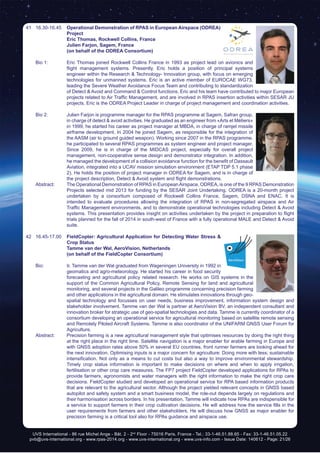 UVS International - 86 rue Michel Ange - Bât. 2 - 2nd
Floor - 75016 Paris, France - Tel.: 33-1-46.51.88.65 - Fax: 33-1-46.51.05.22
pvb@uvs-international.org - www.rpas-2014.org - www.uvs-international.org - www.uvs-info.com - Issue Date: 140612 - Page: 21/26
41	16.30-16.45	 Operational Demonstration of RPAS in European Airspace (ODREA)
Project
		 Eric Thomas, Rockwell Collins, France
		 Julien Farjon, Sagem, France
		 (on behalf of the ODREA Consortium)
	 Bio 1: 	 Eric Thomas joined Rockwell Collins France in 1993 as project lead on avionics and
flight management systems. Presently, Eric holds a position of principal systems
engineer within the Research & Technology- Innovation group, with focus on emerging
technologies for unmanned systems. Eric is an active member of EUROCAE WG73,
leading the Severe Weather Avoidance Focus Team and contributing to standardization
of Detect & Avoid and Command & Control functions. Eric and his team have contributed to major European
projects related to Air Traffic Management, and are involved in RPAS insertion activities within SESAR JU
projects. Eric is the ODREA Project Leader in charge of project management and coordination activities.
	 Bio 2:	 Julien Farjon is programme manager for the RPAS programme at Sagem, Safran group,
in charge of detect & avoid activities. He graduated as an engineer from «Arts et Métiers»
in 1999, he started his career as project manager at MBDA, in charge of ramjet missile
airframe development. In 2004 he joined Sagem, as responsible for the integration of
the AASM (air to ground guided weapon). Working since 2007 in the RPAS programme,
he participated to several RPAS programmes as system engineer and project manager.
Since 2009, he is in charge of the MIDCAS project, especially for overall project
management, non-cooperative sense design and demonstrator integration. In addition,
he managed the development of a collision avoidance function for the benefit of Dassault
Aviation, integrated into a UCAV mission simulation environment (ETAP TDP 5.1 phase
2). He holds the position of project manager in ODREA for Sagem, and is in charge of
the project description, Detect & Avoid system and flight demonstrations.
	 Abstract:	 The Operational Demonstration of RPAS in EuropeanAirspace, ODREA, is one of the 9 RPAS Demonstration
Projects selected mid 2013 for funding by the SESAR Joint Undertaking. ODREA is a 20-month project
undertaken by a consortium composed of Rockwell Collins France, Sagem, DSNA and ENAC. It is
intended to evaluate procedures allowing the integration of RPAS in non-segregated airspace and Air
Traffic Management environments, and to demonstrate operational technologies including Detect & Avoid
systems. This presentation provides insight on activities undertaken by the project in preparation to flight
trials planned for the fall of 2014 in south-west of France with a fully operational MALE and Detect & Avoid
suite.
42	16.45-17.00	 FieldCopter: Agricultural Application for Detecting Water Stress &
Crop Status
		Tamme van der Wal, AeroVision, Netherlands
		 (on behalf of the FieldCopter Consortium)
	 Bio: 	 Ir. Tamme van der Wal graduated from Wageningen University in 1992 in
geomatics and agro-meteorology. He started his career in food security
forecasting and agricultural policy related research. He works on GIS systems in the
support of the Common Agricultural Policy, Remote Sensing for land and agricultural
monitoring, and several projects in the Galileo programme concerning precision farming
and other applications in the agricultural domain. He stimulates innovations through geo-
spatial technology and focusses on user needs, business improvement, information system design and
stakeholder involvement. Tamme van der Wal is partner at AeroVision BV, an independent consultant and
innovation broker for strategic use of geo-spatial technologies and data. Tamme is currently coordinator of a
consortium developing an operational service for agricultural monitoring based on satellite remote sensing
and Remotely Piloted Aircraft Systems. Tamme is also coordinator of the UNIFARM GNSS User Forum for
Agriculture.
	 Abstract:	 Precision farming is a new agricultural management style that optimises resources by doing the right thing
at the right place in the right time. Satellite navigation is a major enabler for arable farming in Europe and
with GNSS adoption rates above 50% in several EU countries, front runner farmers are looking ahead for
the next innovation. Optimising inputs is a major concern for agriculture: Doing more with less; sustainable
intensification. Not only as a means to cut costs but also a way to improve environmental stewardship.
Timely crop status information is important to make decisions on where and when to apply irrigation,
fertilisation or other crop care measures. The FP7 project FieldCopter developed applications for RPAs to
provide farmers, agronomists and water managers with the right information to make the right crop care
decisions. FieldCopter studied and developed an operational service for RPA based information products
that are relevant to the agricultural sector. Although the project yielded relevant concepts in GNSS based
autopilot and safety system and a smart business model, the role-out depends largely on regulations and
their harmonisation across borders. In his presentation, Tamme will indicate how RPAs are indispensible for
a service to support farmers in their crop cultivation decisions. He will address how the service fills in the
user requirements from farmers and other stakeholders. He will discuss how GNSS as major enabler for
precision farming is a critical tool also for RPAs guidance and airspace use.
 