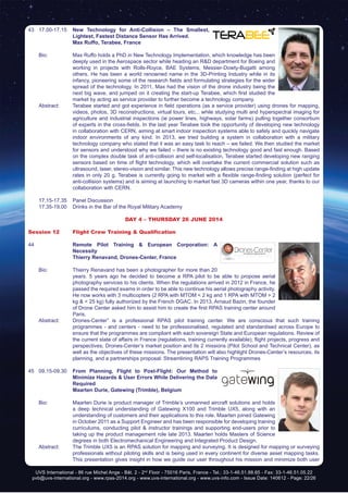 UVS International - 86 rue Michel Ange - Bât. 2 - 2nd
Floor - 75016 Paris, France - Tel.: 33-1-46.51.88.65 - Fax: 33-1-46.51.05.22
pvb@uvs-international.org - www.rpas-2014.org - www.uvs-international.org - www.uvs-info.com - Issue Date: 140612 - Page: 22/26
43	17.00-17.15	 New Technology for Anti-Collision – The Smallest,
Lightest, Fastest Distance Sensor Has Arrived.
		 Max Ruffo, Terabee, France
	 Bio: 	 Max Ruffo holds a PhD in New Technology Implementation, which knowledge has been
deeply used in the Aerospace sector while heading an R&D department for Boeing and
working in projects with Rolls-Royce, BAE Systems, Messier-Dowty-Bugatti among
others. He has been a world renowned name in the 3D-Printing Industry while in its
infancy, pioneering some of the research fields and formulating strategies for the wider
spread of the technology. In 2011, Max had the vision of the drone industry being the
next big wave, and jumped on it creating the start-up Terabee, which first studied the
market by acting as service provider to further become a technology company.
	 Abstract:	 Terabee started and got experience in field operations (as a service provider) using drones for mapping,
videos, photos, 3D reconstructions, virtual tours, etc... while studying multi and hyperspectral imaging for
agriculture and industrial inspections (ie power lines, highways, solar farms) pulling together consortium
of experts in the cross-fields. In the last year Terabee took the opportunity of developing new technology
in collaboration with CERN, aiming at smart indoor inspection systems able to safely and quickly navigate
indoor environments of any kind. In 2013, we tried building a system in collaboration with a military
technology company who stated that it was an easy task to reach – we failed. We then studied the market
for sensors and understood why we failed – there is no existing technology good and fast enough. Based
on the complex double task of anti-collision and self-localisation, Terabee started developing new ranging
sensors based on time of flight technology, which will overtake the current commercial solution such as
ultrasound, laser, stereo-vision and similar. This new technology allows precise range-finding at high update
rates in only 20 g. Terabee is currently going to market with a flexible range-finding solution (perfect for
anti-collision systems) and is aiming at launching to market fast 3D cameras within one year, thanks to our
collaboration with CERN.
	 17.15-17.35	 Panel Discussion
	 17.35-19.00	 Drinks in the Bar of the Royal Military Academy
DAY 4 – Thursday 26 June 2014
Session 12	 Flight Crew Training & Qualification
44		 Remote Pilot Training & European Corporation: A
Necessity
		Thierry Renavand, Drones-Center, France
	 Bio: 	 Thierry Renavand has been a photographer for more than 20
years. 5 years ago he decided to become a RPA pilot to be able to propose aerial
photography services to his clients. When the regulations arrived in 2012 in France, he
passed the required exams in order to be able to continue his aerial photography activity.
He now works with 3 multicopters (2 RPA with MTOM < 2 kg and 1 RPA with MTOM > 2
kg & < 25 kg) fully authorized by the French DGAC. In 2013, Arnaud Bazin, the founder
of Drone Center asked him to assist him to create the first RPAS training center around
Paris.
	 Abstract:	 Drones-Center” is a professional RPAS pilot training center. We are conscious that such training
programmes - and centers - need to be professionalised, regulated and standardised across Europe to
ensure that the programmes are compliant with each sovereign State and European regulations. Review of
the current state of affairs in France (regulations, training currently available); flight projects, progress and
perspectives; Drones-Center’s market position and its 2 missions (Pilot School and Technical Center), as
well as the objectives of these missions. The presentation will also highlight Drones-Center’s resources, its
planning, and a partnerships proposal: Streamlining RAPS Training Programmes
45	09.15-09.30	 From Planning, Flight to Post-Flight: Our Method to
Minimize Hazards & User Errors While Delivering the Data
Required
		 Maarten Durie, Gatewing (Trimble), Belgium	
	 Bio: 	 Maarten Durie is product manager of Trimble’s unmanned aircraft solutions and holds
a deep technical understanding of Gatewing X100 and Trimble UX5, along with an
understanding of customers and their applications to this role. Maarten joined Gatewing
in October 2011 as a Support Engineer and has been responsible for developing training
curriculums, conducting pilot & instructor trainings and supporting end-users prior to
taking up the product management role late 2013. Maarten holds Masters of Science
degrees in both Electromechanical Engineering and Integrated Product Design.
	 Abstract:	 The Trimble UX5 is an RPAS solution for mapping and surveying. It is designed for mapping or surveying
professionals without piloting skills and is being used in every continent for diverse asset mapping tasks.
This presentation gives insight in how we guide our user throughout his mission and minimize both user
 