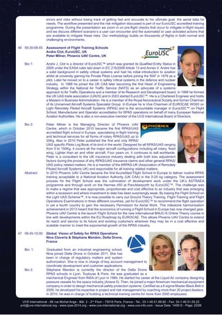 UVS International - 86 rue Michel Ange - Bât. 2 - 2nd
Floor - 75016 Paris, France - Tel.: 33-1-46.51.88.65 - Fax: 33-1-46.51.05.22
pvb@uvs-international.org - www.rpas-2014.org - www.uvs-international.org - www.uvs-info.com - Issue Date: 140612 - Page: 23/26
errors and risks without losing track of getting fast and accurate to his ultimate goal: the aerial data he
needs. The workflow presented and the risk mitigation discussed is part of our EuroUSC accredited training
programme. During the presentation we zoom in on pre-flight checks that occur to mitigate in-flight issues
and we discuss different scenario’s a user can encounter and the automated or user activated actions that
are available to mitigate these risks. Our methodology builds on thousands of flights in both normal and
challenging environments.
46	09.30-09.45	 Assessment of Flight Training Schools
		Andre Clot, EuroUSC, UK
		 Peter Milner, Phoenix UAV Centre, UK	
	 Bio 1: 	 Andre J. Clot is a director of EuroUSC™ which was granted its Qualified Entity Status in
2009 under the EASA rules laid down in EC 216/2008 Article 13 and Annex V. Andre has
a solid background in safety critical systems and had his initial introduction to aviation
whilst at university gaining his Private Pilots License before joining the RAF in 1979 as a
pilot. Later he moved on to a career in safety critical systems in the defence and nuclear
industry.  In 1988 he joined the UK CAA later becoming the first Head of Engineering
Strategy within the National Air Traffic Service (NATS) as an advocate of a systems
approach to Air Traffic Operations and a member of its Research and Development board. In 1998 he formed
the UK UAS trade association (UAVS) and in 2003 started EuroUSC™. He is a Chartered Engineer and holds
a Masters in Business Administration. He is a member of the Royal Aeronautical Society and former Chairman
of its Unmanned Aircraft Systems Specialist Group. In Europe he is Vice Chairman of EUROCAE WG93 on
Light Remotely Piloted Aircraft Systems (RPAS) and is the accountable manager in EuroUSC™ on Flight
School, Manufacturer and Operator accreditation for RPAS operations on behalf of many European National
Aviation Authorities. He is also a non-executive member of the UVS International Board of Directors.
	 Bio 2:	 Peter Milner is the Managing Director of Phoenix UAV
Centre, which in October 2010 became the first RPAS/UAS
accredited flight school in Europe, specialising in flight training
and technical services for all forms of rotary RPAS/UAS up to
20Kg. Also in 2010 Peter published the first and only RPAS/
UAS specific Pilots Log Book of its kind in the world. Designed for all RPAS/UAS ranging
from 0 to 150Kg, it covers all the major aircraft configurations including all rotary, fixed
wing, Lighter than air and other aircraft. Four years on, it continues to sell worldwide.
Peter is a consultant to the UK insurance industry dealing with both loss adjustment
factors during the process of any RPAS/UAS insurance claims and other general RPAS/
UAS policy related matters. He is a member of the ARPAS-UK (Association of Remotely
Piloted Aircraft Systems UK) and responsible for all training related matters.
	 Abstract:	 In 2010 Phoenix UAV Centre became the first Accredited Flight School in Europe to deliver routine RPAS
training acceptable to a National Aviation Authority (UK CAA) in the 0-20 kg category. The assessment
process for the Flight School was the culmination of development work under the UK’s ASTRAEA
programme and through work on the Hermes 450 at ParcAberporth by EuroUSC™. The challenge was
to make a regime that was appropriate, proportionate and cost effective to an industry that was emerging
within a recession and where investment to date has been surprisingly weak. By basing the Flight School on
the Light UAS Scheme™, it is now possible to carry out Ground Theory Training, Flight Training and Flight
Operations Examinations in three different countries, yet for EuroUSC™ to recommend the flight operation
in yet a fourth country to gain the necessary Permission for Aerial Work. This milestone harmonisation
achievement in 2013 meant that the economics of running a Flight School in Europe has now changed gear.
		 Phoenix UAV Centre is the launch Flight School for the new International BNUC-S Online Theory course in
line with developments within the EU Roadmap by EUROCAE. This allows Phoenix UAV Centre to extend
its reach and service to its future and existing customers wherever they may be in a cost effective and
scalable manner to meet the exponential growth of the RPAS industry.
47	09.45-10.00	 Global Vision of Safety for RPAS Operations
		Nina Claveria & Stéphane Mandon, Delta Drone,
France
	 Bio 1: Graduated from an industrial engineering school,
Nina joined Delta Drone in October 2011. She has
been in charge of regulatory matters and system
authorization. She is now in charge of key account management to
coordinate development and customer applications.
	 Bio 2: 	 Stéphane Mandon is currently the director of the Delta Drone
RPAS schools in Lyon, Toulouse & Paris. He was graduated as a
mechanical Engineer from INSA of Lyon in 1989. He started his career at the Liquid Air company designing
pressure vessels for the space industry (Ariane 5). Then, he joined a major American mechanical equipment
company in order to design mechanical safety protection systems. Certified as a 6 sigma Master Black Belt in
2009, he developed his expertise in project and risk management by coaching more than 30 project leaders.
In 2010, he was in charge of building a technical training centre for more than 2000 employees.	
 