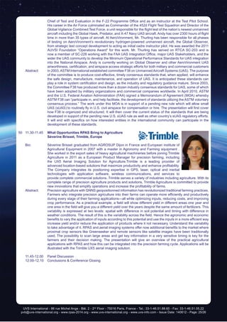 UVS International - 86 rue Michel Ange - Bât. 2 - 2nd
Floor - 75016 Paris, France - Tel.: 33-1-46.51.88.65 - Fax: 33-1-46.51.05.22
pvb@uvs-international.org - www.rpas-2014.org - www.uvs-international.org - www.uvs-info.com - Issue Date: 140612 - Page: 25/26
Chief of Test and Evaluation in the F-22 Programme Office and as an instructor at the Test Pilot School.
His career in the Air Force culminated as Commander of the 452d Flight Test Squadron and Director of the
Global Vigilance Combined Test Force, a unit responsible for the flight test of the nation’s newest unmanned
aircraft including the Global Hawk, Predator, and X-47 Navy UAS aircraft. Andy has over 2300 hours of flight
time in more than 35 types of aircraft. At AeroVironment, Mr. Thurling has been responsible for all phases
of testing on AeroVironment’s revolutionary hydrogen-powered unmanned aircraft, the Global Observer,
from strategic test concept development to acting as initial cadre instructor pilot. He was awarded the 2011
AUVSI Foundation “Operations Award” for this work. Mr. Thurling has served on RTCA SC-203 and is
now a member of SC-228 working with the FAA UAS Integration Office, major UAS Stakeholders, and the
wider the UAS community to develop the Minimum Operational Performance Standards for UAS integration
into the National Airspace. Andy is currently working on Global Observer and other AeroVironment UAS
airworthiness, certification, and airspace access strategic efforts for both military and commercial customers
	 Abstract:	 In 2003, ASTM International established committee F38 on Unmanned Aircraft Systems (UAS). The purpose
of the committee is to produce cost-effective, timely consensus standards that, when applied, will enhance
the safe design, manufacture, maintenance, and operation of UAS. It is anticipated these standards can
play a role in system certification and design, as the industry and regulatory guidance mature. Since 2003,
the Committee F38 has produced more than a dozen industry consensus standards for UAS, some of which
have been adopted by military organizations and commercial companies worldwide. In April 2010, ASTM
and the U.S. Federal Aviation Administration (FAA) signed a Memorandum of Agreement (MOA) whereby
ASTM F38 can “participate in, and help facilitate, the development of standards utilizing the ASTM voluntary
consensus process.” The work under this MOA is in support of a pending new rule which will allow small
UAS (sUAS) to routinely fly in U.S. civil airspace for compensation or hire. The presentation will first cover
how F38 is organized and structured. It will then cover the current status of the standards that are being
developed in support of the pending new U.S. sUAS rule as well as other country’s sUAS regulatory efforts.
It will end with specifics on how interested entities in the international community can participate in the
development of these standards.
50	11.30-11.45	 What Opportunities RPAS Bring to Agriculture
		 Séverine Brisset, Trimble, Europe
	 Bio: 	 Séverine Brisset graduated from AGROSUP Dijon in France and European institute of
Agricultural Equipment in 2007 with a master in Agronomy and Farming equipment .
She worked in the export sales of heavy agricultural machineries before joining Trimble
Agriculture in 2011 as a European Product Manager for precision farming, including
the UX5 Aerial Imaging Solution for Agriculture.Trimble is a leading provider of
advanced location-based solutions that maximize productivity and enhance profitability.
The Company integrates its positioning expertise in GPS, laser, optical and inertial
technologies with application software, wireless communications, and services to
provide complete commercial solutions. Trimble serves a variety of industries including agriculture. With its
complete range of precision agriculture products and solutions, Trimble Agriculture is committed to provide
new innovations that simplify operations and increase the profitability of farms.
	 Abstract:	 Precision agriculture with GNNS geopositionned information has revolutionized traditional farming practices.
Farmers who integrate precision agriculture into their farms can operate more efficiently and productively
during every stage of their farming applications—all while optimizing inputs, reducing costs, and improving
crop performance. As a practical example, a field will show different yield in different areas one year and
one area in the field will give you a different yield over the years despite the same amount of fertilizers. This
variability is expressed at two levels: spatial with difference in soil potential and timing with difference in
weather conditions. The result of this is the variability across the field. Hence the agronomic and economic
benefits to vary the application of inputs according to this potential and use the inputs in a more efficient way
increase yield and/or reduce the application of products where it not necessary. Understand the variability
to take advantage of it. RPAS and aerial imaging systems offer now additional benefits to the market where
proximal crop sensors like Greenseeker and remote sensors like satellite images have been traditionally
used. The possibility to scan large areas and get key information in a very sensitive timing is key for the
farmers and their decision making. The presentation will give an overview of the practical agricultural
applications with RPAS and how this can be integrated into the precision farming cycle. Applications will be
illustrated with the Trimble UX5 aerial imaging solution.
	 11.45-12.00	 Panel Discussion
	 12.00-12.10	 Conclusions & Conference Closing
 