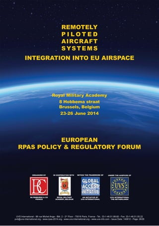 UVS International - 86 rue Michel Ange - Bât. 2 - 2nd
Floor - 75016 Paris, France - Tel.: 33-1-46.51.88.65 - Fax: 33-1-46.51.05.22
pvb@uvs-international.org - www.rpas-2014.org - www.uvs-international.org - www.uvs-info.com - Issue Date: 140612 - Page: 26/26
ORGANIZED BY IN COOPERATION WITH
BLYENBURGH & CO
FRANCE
ROYAL MILITARY
ACADEMY, BELGIUM
Within the framework of
An Initiative by
UVS International
EUROPEAN
RPAS POLICY & REGULATORY FORUM
REMOTELY
P I L O T E D
AIRCRAFT
SYSTEMS
INTEGRATION INTO EU AIRSPACE
UNDER THE AUSPICES OF
UVS International
The Netherlands
Royal Military Academy
8 Hobbema straat
Brussels, Belgium
23-26 June 2014
 