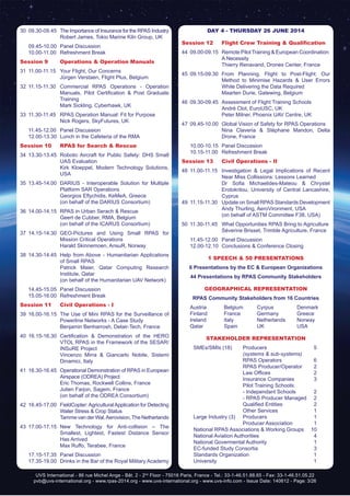 UVS International - 86 rue Michel Ange - Bât. 2 - 2nd
Floor - 75016 Paris, France - Tel.: 33-1-46.51.88.65 - Fax: 33-1-46.51.05.22
pvb@uvs-international.org - www.rpas-2014.org - www.uvs-international.org - www.uvs-info.com - Issue Date: 140612 - Page: 3/26
30	 09.30-09.45	 The Importance of Insurance for the RPAS Industry
		 Robert James, Tokio Marine Kiln Group, UK
	 09.45-10.00	 Panel Discussion
	 10.00-11.00	 Refreshment Break
Session 9	 Operations & Operation Manuals
31	 11.00-11.15	 Your Flight, Our Concerns
		 Jürgen Verstaen, Flight Plus, Belgium
32	11.15-11.30	Commercial RPAS Operations - Operation
Manuals, Pilot Certification & Post Graduate
Training
		 Mark Sickling, Cyberhawk, UK
33	 11.30-11.45	 RPAS Operation Manual: Fit for Purpose
		 Nick Rogers, SkyFutures, UK
	 11.45-12.00	 Panel Discussion
	 12.00-13.30	 Lunch in the Cafeteria of the RMA
Session 10	 RPAS for Search & Rescue
34	13.30-13.45	 Robotic Aircraft for Public Safety: DHS Small
UAS Evaluation
		 Kirk Kloeppel, Modern Technology Solutions,
USA
35	13.45-14.00	 DARIUS - Interoperable Solution for Multiple
Platform SAR Operations
		 Georgios Eftychidis, KeMeA, Greece
		 (on behalf of the DARIUS Consortium)
36	 14.00-14.15	 RPAS in Urban Serach & Rescue
		 Geert de Cubber, RMA, Belgium
		 (on behalf of the ICARUS Consortium)
37	14.15-14.30	GEO-Pictures and Using Small RPAS for
Mission Critical Operations
		 Harald Skinnemoen, AnsuR, Norway
38	14.30-14.45	 Help from Above - Humanitarian Applications
of Small RPAS
		 Patrick Maier, Qatar Computing Research
Institute, Qatar
		 (on behalf of the Humanitarian UAV Network)
	 14.45-15.05	 Panel Discussion
	 15.05-16.00	 Refreshment Break
Session 11	 Civil Operations - I
39	16.00-16.15	 The Use of Mini RPAS for the Surveillance of
Powerline Networks - A Case Study
		 Benjamin Benharrosh, Delair-Tech, France
40	 16.15-16.30	 Certification & Demonstration of the HERO
VTOL RPAS in the Framework of the SESAR/
INSuRE Project
		 Vincenzo Mirra & Giancarlo Nobile, Sistemi
Dinamici, Italy
41	 16.30-16.45	 Operational Demonstration of RPAS in European
Airspace (ODREA) Project
		 Eric Thomas, Rockwell Collins, France
		 Julien Farjon, Sagem, France
		 (on behalf of the ODREA Consortium)
42	 16.45-17.00	 FieldCopter:AgriculturalApplication for Detecting
Water Stress & Crop Status
		 Tamme van der Wal,Aerovision,The Netherlands
43	17.00-17.15	New Technology for Anti-collision – The
Smallest, Lightest, Fastest Distance Sensor
Has Arrived
		 Max Ruffo, Terabee, France
	 17.15-17.35	 Panel Discussion
	 17.35-19.00	 Drinks in the Bar of the Royal Military Academy
DAY 4 - Thursday 26 June 2014
Session 12	 Flight Crew Training & Qualification
44	 09.00-09.15	 Remote Pilot Training & European Coordination:
A Necessity
		 Thierry Renavand, Drones Center, France
45	09.15-09.30	From Planning, Flight to Post-Flight: Our
Method to Minimise Hazards & User Errors
While Delivering the Data Required
		 Maarten Durie, Gatewing, Belgium
46	 09.30-09.45	 Assessment of Flight Training Schools
		 André Clot, EuroUSC, UK
		 Peter Milner, Phoenix UAV Centre, UK
47	 09.45-10.00	 Global Vision of Safety for RPAS Operations
		 Nina Claveria & Stéphane Mandon, Delta
Drone, France
	 10.00-10.15	 Panel Discussion
	 10.15-11.00	 Refreshment Break
Session 13	 Civil Operations - II
48	11.00-11.15	 Investigation & Legal Implications of Recent
Near Miss Collissions: Lessons Learned
	 	 Dr Sofia Michaelides-Mateou & Chrystel
Erotokritou, University of Central Lancashire,
Cyprus
49	 11.15-11.30	 Update on Small RPAS Standards Development
		 Andy Thurling, AeroVironment, USA
		 (on behalf of ASTM Committee F38, USA)
50	 11.30-11.45	 What Opportunities RPAS Bring to Agriculture
		 Séverine Brisset, Trimble Agriculture, France
	 11.45-12.00	 Panel Discussion
	 12.00-12.10	 Conclusions & Conference Closing
1 SPEECH & 50 Presentations
6 Presentations by the EC & European Organizations
44 Presentations by RPAS Community Stakeholders
Geographical Representation
RPAS Community Stakeholders from 16 Countries
	 Austria 	 Belgium 	 Cyrpus	 Denmark 		
	 Finland 	 France 	 Germany 	 Greece 		
	 Ireland	 Italy 	 Netherlands 	 Norway		
	 Qatar 	 Spain 	 UK 	 USA
Stakeholder Representation
	 SMEs/SMIs (18)	 Producers 	 5
		 (systems & sub-systems)
		 RPAS Operators 	 6
		 RPAS Producer/Operator	 2
	 	 Law Offices	   2
		 Insurance Companies	 3
		 Pilot Training Schools:	
		 - Independant Schools	 2
		 - RPAS Producer Managed	 2
	 	 Qualified Entities	   2
		 Other Services	 1
	 Large Industry (3) 	 Producers 	 1
		 Producer Association	 1
	 National RPAS Associations & Working Groups 	 10
	 National Aviation Authorities 	 4
	 National Govermental Authority 	 1
	 EC-funded Study Consortia 	 3
	 Standards Organization	 1
	 University		 1
 