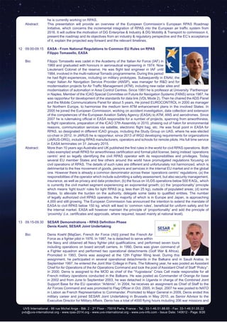 UVS International - 86 rue Michel Ange - Bât. 2 - 2nd
Floor - 75016 Paris, France - Tel.: 33-1-46.51.88.65 - Fax: 33-1-46.51.05.22
pvb@uvs-international.org - www.rpas-2014.org - www.uvs-international.org - www.uvs-info.com - Issue Date: 140612 - Page: 8/26
he is currently working on RPAS.
	 Abstract:	 This presentation will provide an overview of the European Commission’s European RPAS Roadmap
Initiative, which concerns the incremental integration of RPAS into the European air traffic system from
2016. It will outline the motivation of DG Enterprise & Industry & DG Mobility & Transport to commission it,
present the roadmap and its objectives from an industry & regulatory perspective and the EC’s acceptance
of it, explain the projected way forward and the relevant timelines.
12	09.00-09.15	 EASA - From National Regulations to Common EU Rules on RPAS
		 Filippo Tomasello, EASA
	 Bio: 	 Filippo Tomasello was cadet in the Academy of the Italian Air Force (IAF) in
1969 and graduated with honours in aeronautical engineering in 1974. Now
Lieutenant Colonel of the reserve. He was flight test engineer in IAF until
1984, involved in the multi-national Tornado programmeme. During this period
he had flight experiences, including on military prototypes. Subsequently in ENAV, the
major Italian Air Navigation Service Provider (ANSP), was manager for R&D and for
modernisation projects for Air Traffic Management (ATM), including new radar sites and
modernisation of automation in Area Control Centres. Since 1991 he is professor at University ‘Parthenope’
in Naples. Member of the ICAO Special Committee on Future Air Navigation Systems (FANS) since 1987, he
was rapporteur for development of the standards for data link (VDL Mode 2). Then he chaired the ADS Panel
and the Mobile Communications Panel for about 5 years. He joined EUROCONTROL in 2000 as manager
for Northern Europe, to harmonise the medium term ATM enhancement plans in the involved States. In
2005 he joined the European Commission, working on accident investigation, data collection and extension
of the competences of the European Aviation Safety Agency (EASA) to ATM, ANS and aerodromes. Since
2007 he is rulemaking official in EASA responsible for a number of projects, spanning from airworthiness,
to flight operations, preparation of the ICAO 37th Assembly in 2010, phasing out of halon for environmental
reasons, communication services via satellite, electronic flight bag, etc. He was focal point in EASA for
RPAS, so designated in different ICAO groups, including the Study Group on UAS, where he was elected
co-chair in 2012. In JARUS he is rapporteur, since 2013 of WG2 developing requirements for organizations
(JARUS-ORG), including RPAS manufacturers, operators and schools for remote pilots. His full time service
in EASA terminates on 31 January 2015.
	 Abstract:	 More than 10 years ago Australia and UK published the first rules in the world for civil RPAS operations. Both
rules exempted small RPAS for airworthiness certification and formal pilot license, being instead ‘operations
centric’ and so legally identifying the civil RPAS operator with its responsibilities and privileges. Today
several EU member States and few others around the world have promulgated regulations focusing on
civil operations of RPAS. The details of such rules are different and unfortunately not harmonized, which is
detrimental to the free movement of goods, persons and services in the internal EU market and in the global
one. However there is already a common denominator across these ‘operations centric’ regulations: (a) the
responsibilities of the operator which include submitting a safety assessment, but also security management,
insurance, as well as privacy and data protection; (b) the focus on VLOS operations below 500 ft AGL, which
is currently the civil market segment experiencing an exponential growth; (c) the ‘proportionality’ principle
which means ‘light touch’ rules for light RPAS (e.g. less than 25 kg), outside of populated areas; (d) some
States, to alleviate the burden on the authority, delegate some tasks to qualified entities. The number
of legally authorized civil RPAS operators, the majority of which is in Europe and Japan, is approaching
4,000 and still growing. The European Commission has announced the intention to extend the mandate of
EASA to civil RPAS below 150 kg, which will lead to ‘common rules’, beneficial for uniform safety and for
the internal market. EASA will however maintain the principle of ‘proportionality’ and add the principle of
‘proximity’ (i.e. certificates and approvals, where required, issued mainly at national level).
13	09.15-09.30	 SESAR Demonstrations - RPAS Definition Phase
		Denis Koehl, SESAR Joint Undertaking
	 Bio: 	 Denis Koehl [MajGen, French Air Force (rtd)] joined the French Air
Force as a fighter pilot in 1976. In 1987, he is detached to serve within
the Navy and obtained all Navy fighter pilot qualifications, and performed seven tours
including operations on board aircraft carriers. In 1990, Denis was given command of
a Fighter squadron and performed two operational detachments (Golf War & Africa).
Promoted in 1993, Denis was assigned at the 12th Fighter Wing level. During this
assignment, he participated in several operational detachments in the Balkans and in Saudi Arabia. In
September 1997, he entered the Joint War College in Paris. The following year, he was posted as Assistant
Chief for Air Operations of the Air Operations Command and took the post of Assistant Chief of Staff “Policy”.
In 2000, Denis is assigned to the MOD as chief of the “Yugoslavia” Crisis Cell made responsible for all
French military operations conducted in the Balkans. He was posted as Commander of Orange Air base
in 2002 and from June to September 2003, he was detached in Uganda in charge of the Combined Joint
Support Base for the EU operation “Artémis”. In 2004, he receives an assignment as Chief of Staff to the
Air Forces Command and was promoted to Flag Officer in Oct. 2005. In Sept. 2007 he was posted to NATO
in Lisbon as French Representative to Commander. Promoted to Major General in 2009, Denis ended this
military career and joined SESAR Joint Undertaking in Brussels in May 2010, as Senior Advisor to the
Executive Director for Military Affairs. Denis has a total of 4000 flying hours including 206 war missions and
 