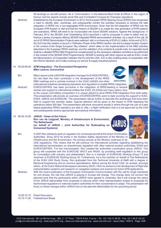 UVS International - 86 rue Michel Ange - Bât. 2 - 2nd
Floor - 75016 Paris, France - Tel.: 33-1-46.51.88.65 - Fax: 33-1-46.51.05.22
pvb@uvs-international.org - www.rpas-2014.org - www.uvs-international.org - www.uvs-info.com - Issue Date: 140612 - Page: 9/26
99 landings on aircraft carriers. He is “Commandeur” in the National Merit Order & Officer in the Legion of
Honour and his awards include serial War and Combattent Crosses for Overseas operations.
	 Abstract:	 Established by the European Commission in 2012, the European RPAS Steering Group (ERSG) has recognised
a need to identify, plan, coordinate, and subsequently monitor the activities necessary to achieve the safe
integration of RPAS into a non-segregated ATM environment. Given that the full integration of RPAS into the
European ATM System is vital and that the mission of SESAR is to create the new generation of ATM systems
and operations, RPAS will need to be incorporated into future SESAR solutions. Against this background, in
February 2013, the SESAR Joint Undertaking (SJU) launched a call for proposals in order to select and co-
finance a series of projects offering SESAR integrated RPAS demonstration activities. As a result of the call, 09
out of 22 RPAS Demonstration Projects were selected, with a co-financing of EUR 4.2 million.At the end of 2013,
the SJU took the initiative to launch a “Definition Phase of the RPAS insertion into the European Aviation System
in the context of the Single European Sky initiative”, which relies on the implementation of the R&D activities
described in the European RPAS roadmap, and the validation of its contents & overall costs. An essential result
shall be a detailed RPAS R&D Programme complemented by the necessary validation activities to be performed
in the context of the SESAR 2020 Programmeme. SESAR is working with other regions as well as ICAO. Under
the Memorandum of Cooperation between the EU and the USA, SJU is also building areas of cooperation with
the FAA for NextGen and is fully involving our service & supply industrial partners.
14	09.30-09.45	 ATM Integration - The Eurocontrol Perspective
		 Mike Lissone, Eurocontrol
	 Bio:	 Mike Lissone is the UASATM Integration manager for EUROCONTROL.
He has been the main contributor in the development of the RPAS
R&D roadmap and is actively involved in the ICAO UASSG and other
international initiatives developing standards and regulation to enable RPAS integration.
	 Abstract:	 EUROCONTROL has been pro-active in the integration of RPAS,leading to several
studies and support to international entities like ICAO, EC,EASA and many others. Due
to the unique civil-military composition it is unique placed to drive RPAS ATM integration from both sides.
This presentation will provide an overview of EUROCONTROL work to date covering the support to ICAO,
EASA, JARUS and EUROCAE. The presentation will go further to describe the workshops that have been
held to support the member states. Special attention will be given to the impact to ATM regarding the
operations below 500 feet. The presentation will show innovative results in where through the use of a web
based application RPAS operators are able to «file « a flight notification that is to be approved by the CAA
and subsequently receive appropriate aeronautical information.
15	09.45-10.00	 JARUS - Views of the Future
		 Ron van de Leijgraaf, Ministry of Infrastructure & Environment,
The Netherlands
		 (on behalf of JARUS – Joint Authorities for Rulemaking on
Unmanned Systems)
	 Bio: 	 In 2007 Ron started to work on regulation for unmanned aircraft at the Dutch CivilAviation
Authorities. Since 2012 he works in the Aviation Safety department of the Ministry of
Infrastructure and the Environment. His primary activity at the Ministry continues to be
UAS regulations. This means that he will continue his international activities regarding establishing the
international harmonisation on airworthiness regulation with other national aviation authorities, EASA and
EUROCONTROL. For this harmonisation, Ron created the authorities coordination group JARUS. This
group will cooperate with the EUROCAE WG73 and WG93, by providing draft regulation to this group
for consultation with industry and stakeholders. Ron is a member of EUROCAE Working Group 73 and
chairman of EUROCAE Working Group 93. Furthermore, he is the member on behalf of The Netherlands
of the ICAO UAS Study Group. Ron graduated from the Technical University of Delft with a degree in
Electrical Engineering and an avionics specialisation. Before joining the Dutch CAA, he worked, amongst
others, at the Dutch National Aerospace Laboratory (NLR). Here he worked on the development of flight test
instrumentation systems and research on navigation systems and avionics for future ATM applications.
	 Abstract:	 With the recent publication of the European Commission Communication with the call for tough standards
for civil drones, the role that JARUS is playing in Europe will change. This change does not concern the
planned work that the participants within JARUS have agreed to undertake. But it will change the status
of the JARUS deliverables from proposals to discuss within other standardisation bodies to proposals for
harmonised regulations to national aviation authorities for their consideration to adapt. The presentation will
focus on these changes within JARUS and on the planned deliverables for the upcoming period.
	 10.00-10.15	 Panel Discussion
	 10.15-11.00	 Frefreshment Break
 