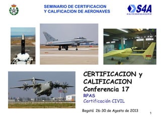 SEMINARIO DE CERTIFICACION
Y CALIFICACION DE AERONAVES
1
CERTIFICACION y
CALIFICACION
Conferencia 17
RPAS
Certificación CIVIL
Bogotá 26-30 de Agosto de 2013
 