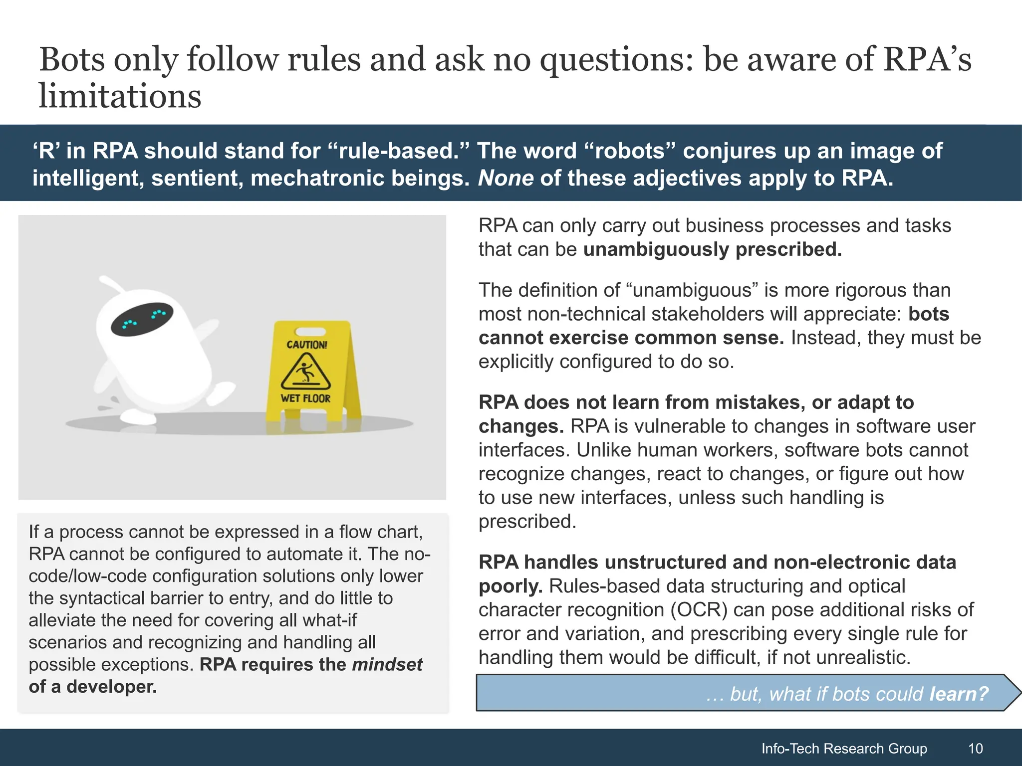 Info-Tech Research Group 10
Info-Tech Research Group 10
Bots only follow rules and ask no questions: be aware of RPA’s
limitations
RPA can only carry out business processes and tasks
that can be unambiguously prescribed.
The definition of “unambiguous” is more rigorous than
most non-technical stakeholders will appreciate: bots
cannot exercise common sense. Instead, they must be
explicitly configured to do so.
RPA does not learn from mistakes, or adapt to
changes. RPA is vulnerable to changes in software user
interfaces. Unlike human workers, software bots cannot
recognize changes, react to changes, or figure out how
to use new interfaces, unless such handling is
prescribed.
RPA handles unstructured and non-electronic data
poorly. Rules-based data structuring and optical
character recognition (OCR) can pose additional risks of
error and variation, and prescribing every single rule for
handling them would be difficult, if not unrealistic.
If a process cannot be expressed in a flow chart,
RPA cannot be configured to automate it. The no-
code/low-code configuration solutions only lower
the syntactical barrier to entry, and do little to
alleviate the need for covering all what-if
scenarios and recognizing and handling all
possible exceptions. RPA requires the mindset
of a developer. … but, what if bots could learn?
‘R’ in RPA should stand for “rule-based.” The word “robots” conjures up an image of
intelligent, sentient, mechatronic beings. None of these adjectives apply to RPA.
 