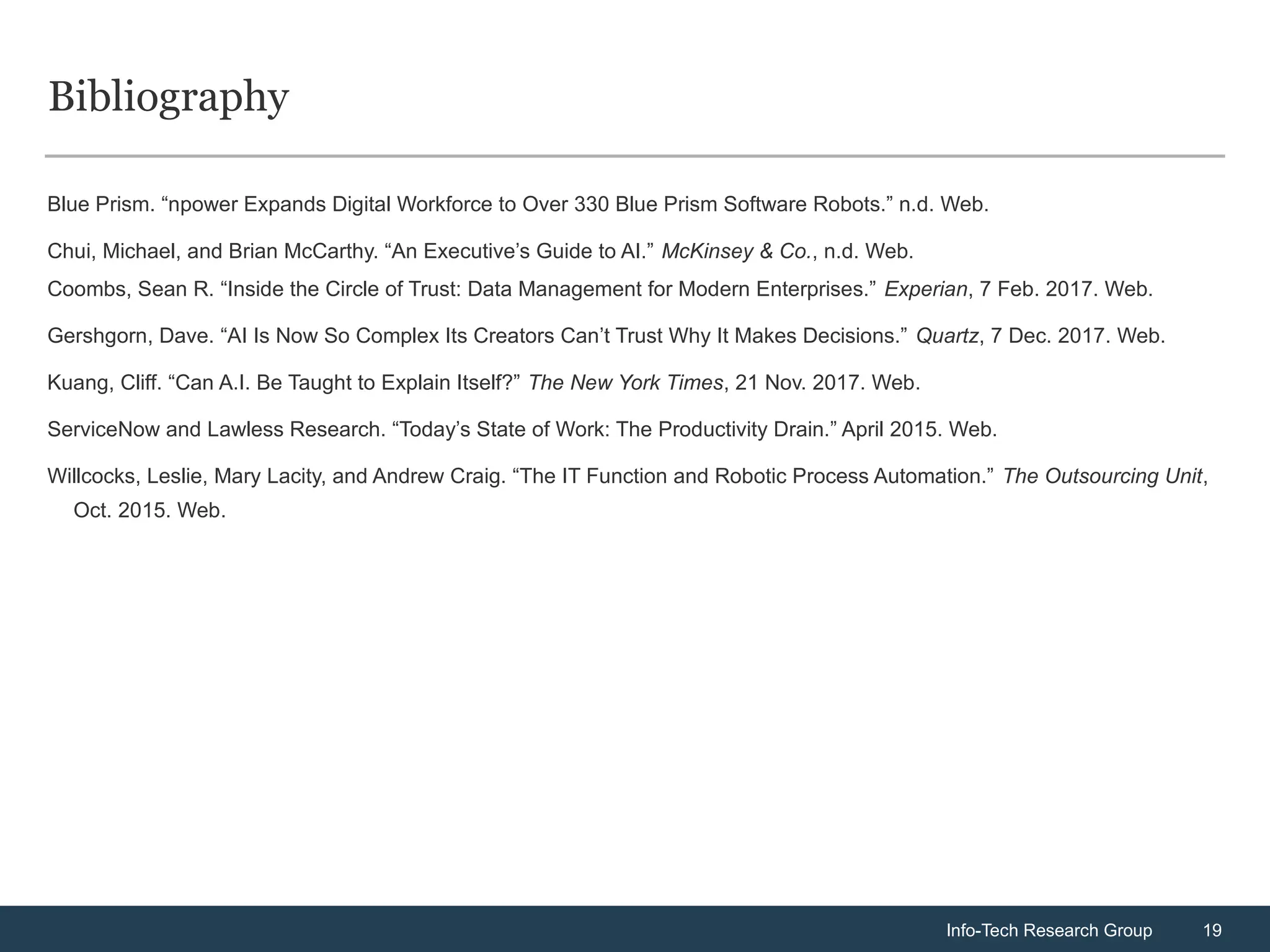 Info-Tech Research Group 19
Info-Tech Research Group 19
Bibliography
Blue Prism. “npower Expands Digital Workforce to Over 330 Blue Prism Software Robots.” n.d. Web.
Chui, Michael, and Brian McCarthy. “An Executive’s Guide to AI.” McKinsey & Co., n.d. Web.
Coombs, Sean R. “Inside the Circle of Trust: Data Management for Modern Enterprises.” Experian, 7 Feb. 2017. Web.
Gershgorn, Dave. “AI Is Now So Complex Its Creators Can’t Trust Why It Makes Decisions.” Quartz, 7 Dec. 2017. Web.
Kuang, Cliff. “Can A.I. Be Taught to Explain Itself?” The New York Times, 21 Nov. 2017. Web.
ServiceNow and Lawless Research. “Today’s State of Work: The Productivity Drain.” April 2015. Web.
Willcocks, Leslie, Mary Lacity, and Andrew Craig. “The IT Function and Robotic Process Automation.” The Outsourcing Unit,
Oct. 2015. Web.
 
