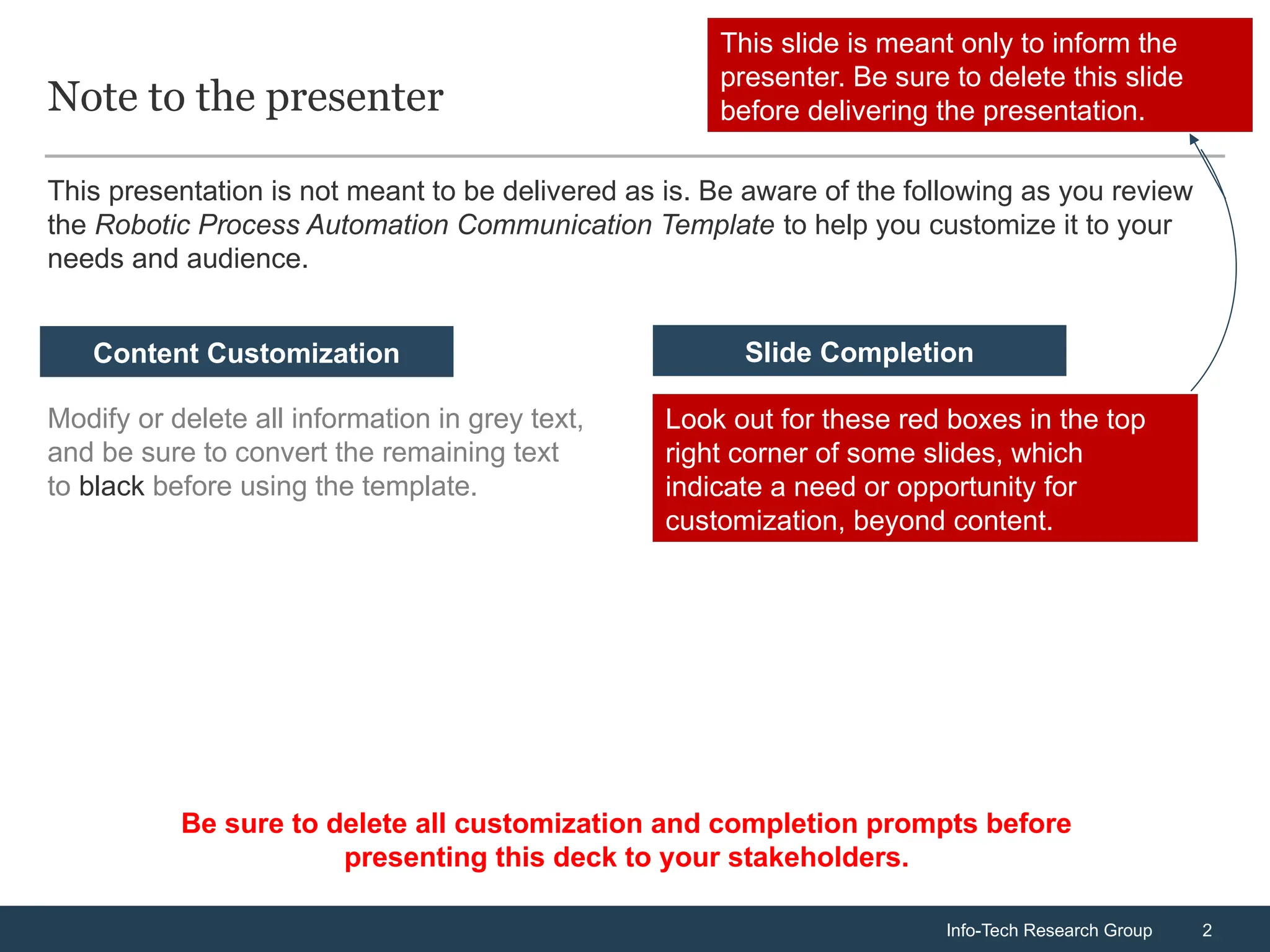 Info-Tech Research Group 2
Info-Tech Research Group 2
Note to the presenter
Modify or delete all information in grey text,
and be sure to convert the remaining text
to black before using the template.
Look out for these red boxes in the top
right corner of some slides, which
indicate a need or opportunity for
customization, beyond content.
Content Customization Slide Completion
This presentation is not meant to be delivered as is. Be aware of the following as you review
the Robotic Process Automation Communication Template to help you customize it to your
needs and audience.
This slide is meant only to inform the
presenter. Be sure to delete this slide
before delivering the presentation.
Be sure to delete all customization and completion prompts before
presenting this deck to your stakeholders.
 