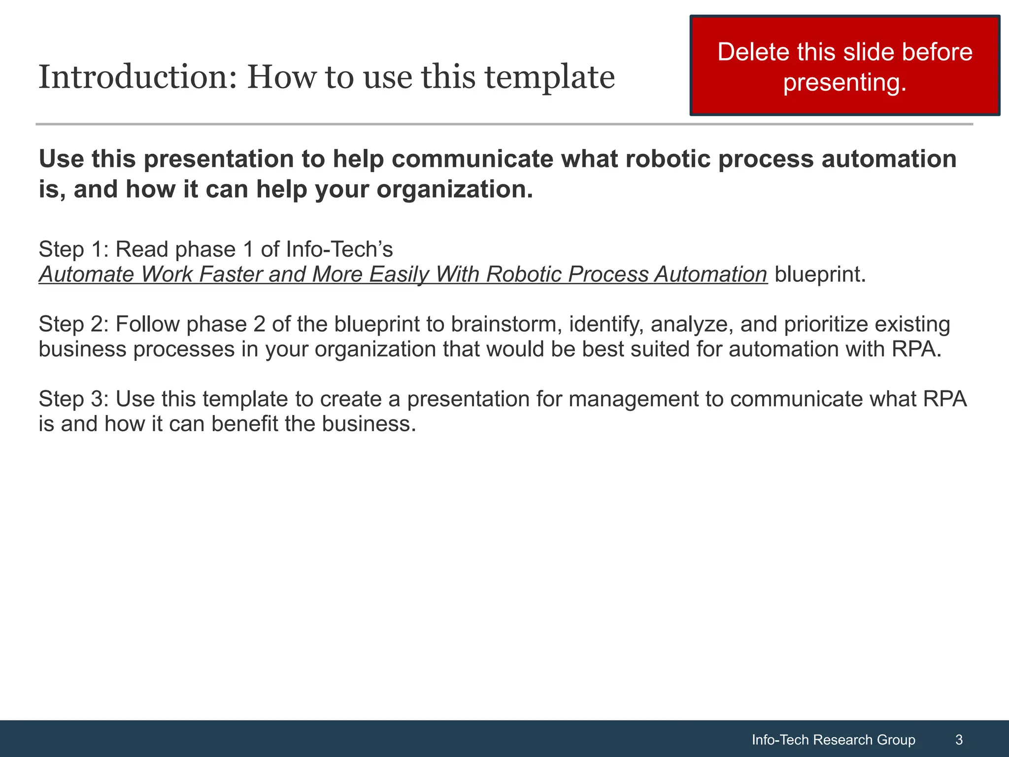 Info-Tech Research Group 3
Info-Tech Research Group 3
Introduction: How to use this template
Use this presentation to help communicate what robotic process automation
is, and how it can help your organization.
Step 1: Read phase 1 of Info-Tech’s
Automate Work Faster and More Easily With Robotic Process Automation blueprint.
Step 2: Follow phase 2 of the blueprint to brainstorm, identify, analyze, and prioritize existing
business processes in your organization that would be best suited for automation with RPA.
Step 3: Use this template to create a presentation for management to communicate what RPA
is and how it can benefit the business.
Delete this slide before
presenting.
 