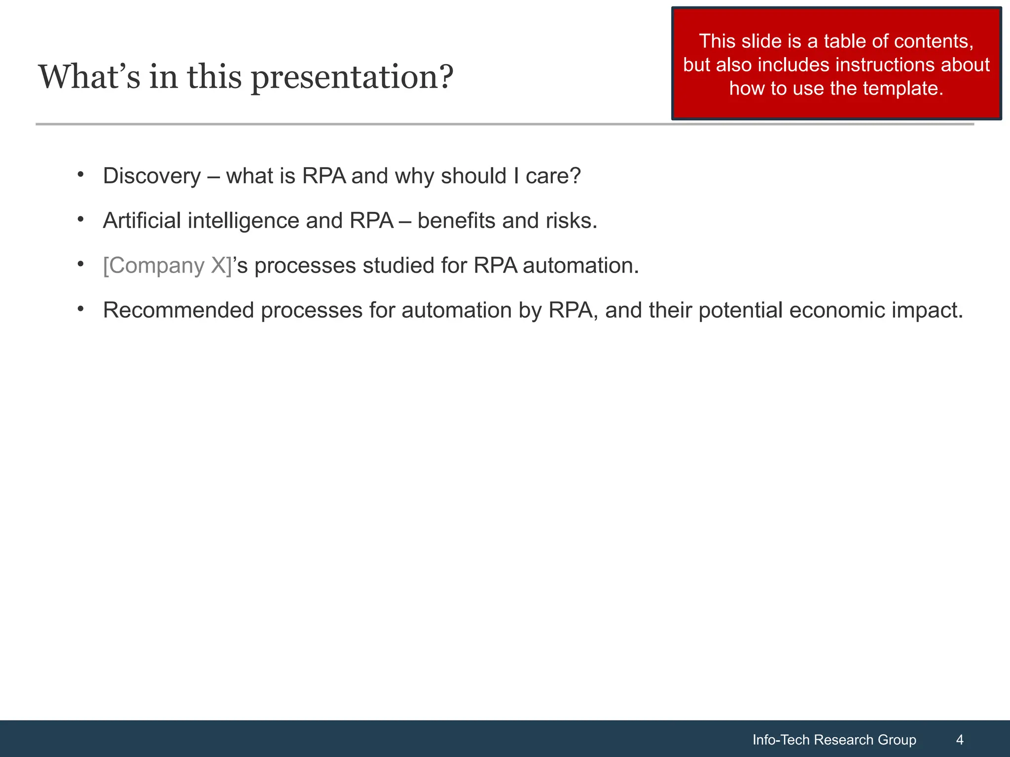 Info-Tech Research Group 4
Info-Tech Research Group 4
What’s in this presentation?
• Discovery – what is RPA and why should I care?
• Artificial intelligence and RPA – benefits and risks.
• [Company X]’s processes studied for RPA automation.
• Recommended processes for automation by RPA, and their potential economic impact.
This slide is a table of contents,
but also includes instructions about
how to use the template.
 