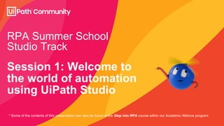 RPA Summer School
Studio Track
Session 1: Welcome to
the world of automation
using UiPath Studio
* Some of the contents of this presentation can also be found in the Step into RPA course within our Academic Alliance program
 