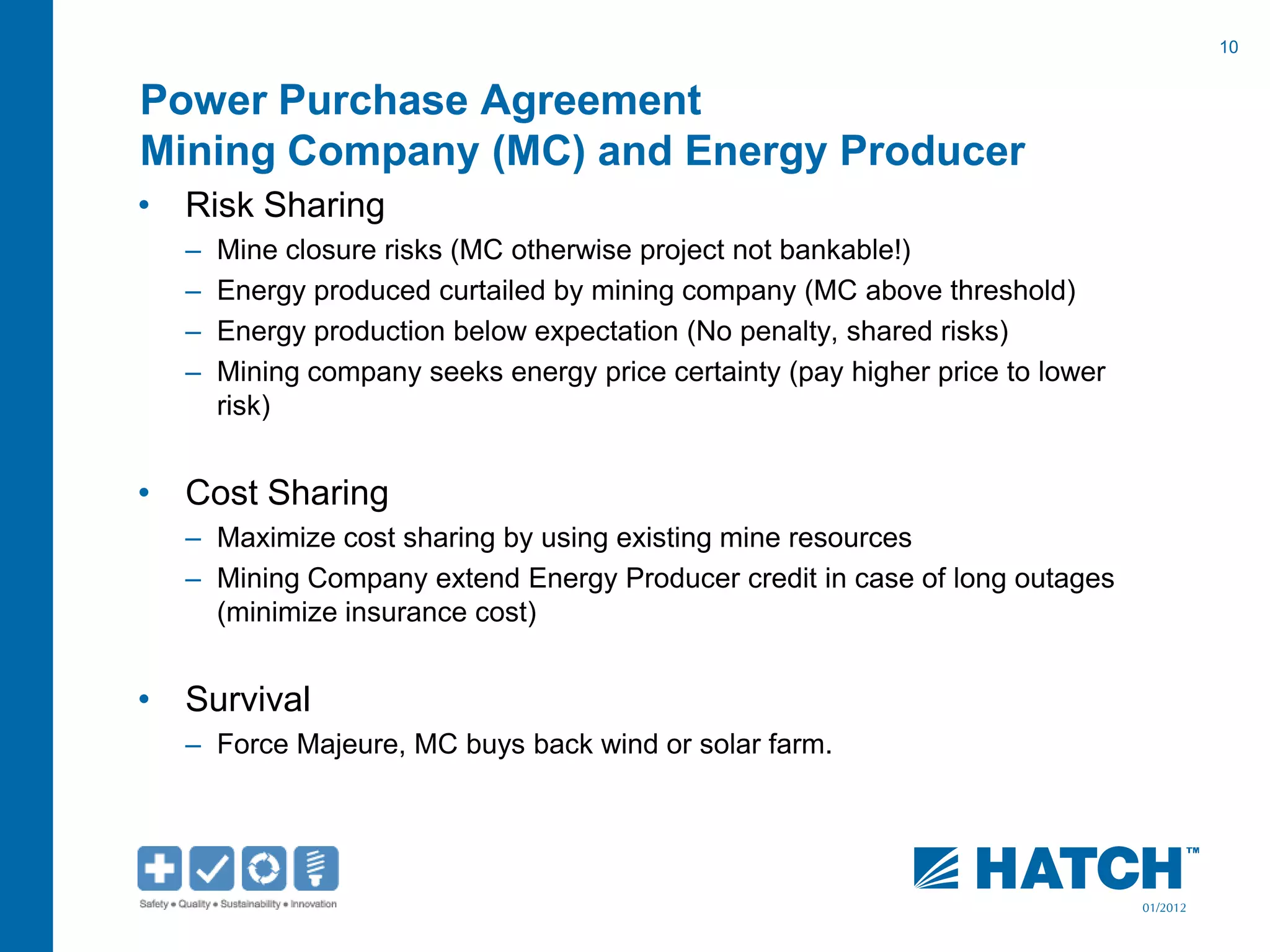 10
01/2012
Power Purchase Agreement
Mining Company (MC) and Energy Producer
• Risk Sharing
– Mine closure risks (MC otherwise project not bankable!)
– Energy produced curtailed by mining company (MC above threshold)
– Energy production below expectation (No penalty, shared risks)
– Mining company seeks energy price certainty (pay higher price to lower
risk)
• Cost Sharing
– Maximize cost sharing by using existing mine resources
– Mining Company extend Energy Producer credit in case of long outages
(minimize insurance cost)
• Survival
– Force Majeure, MC buys back wind or solar farm.
 