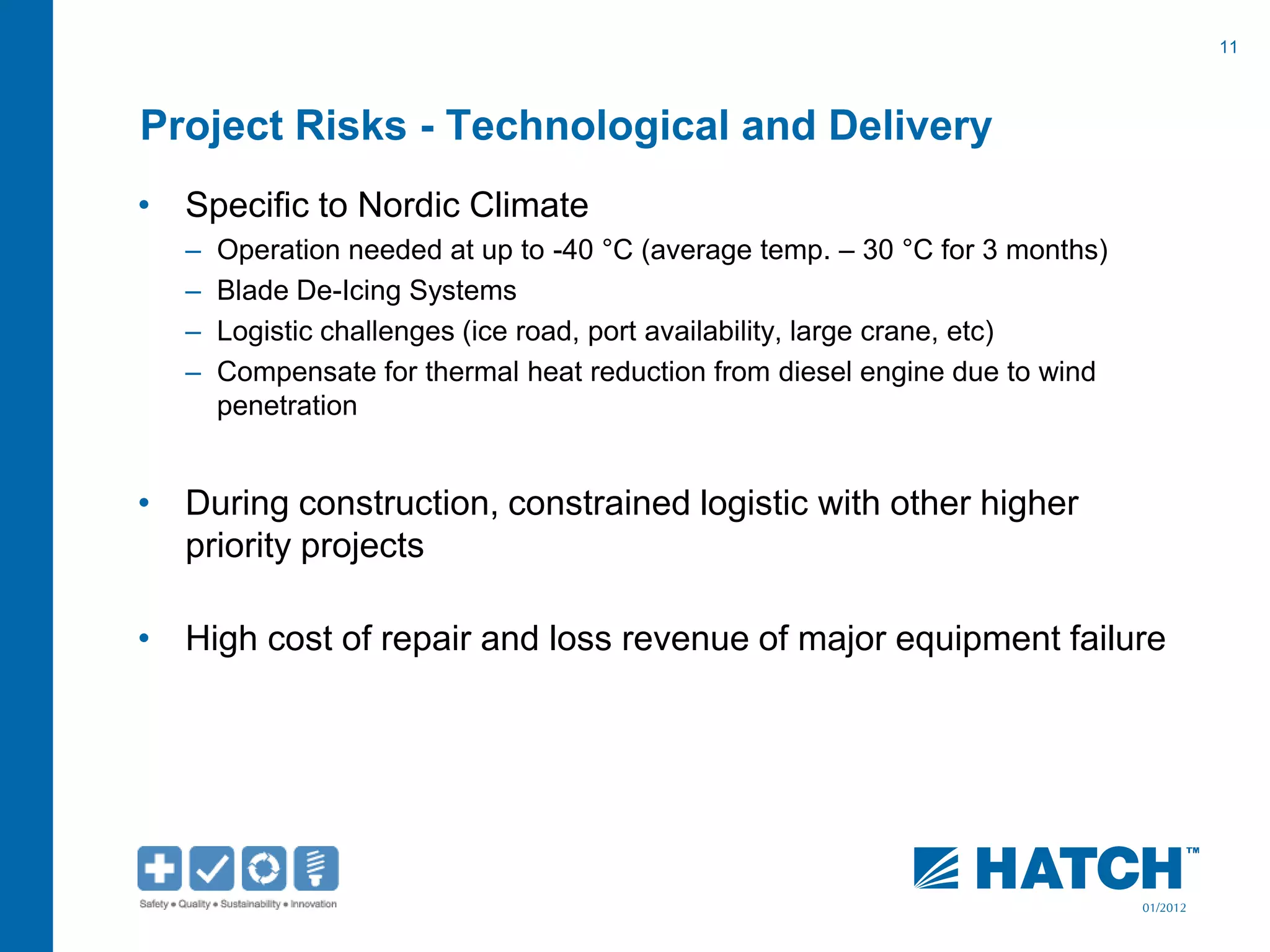 11
01/2012
Project Risks - Technological and Delivery
• Specific to Nordic Climate
– Operation needed at up to -40 °C (average temp. – 30 °C for 3 months)
– Blade De-Icing Systems
– Logistic challenges (ice road, port availability, large crane, etc)
– Compensate for thermal heat reduction from diesel engine due to wind
penetration
• During construction, constrained logistic with other higher
priority projects
• High cost of repair and loss revenue of major equipment failure
 
