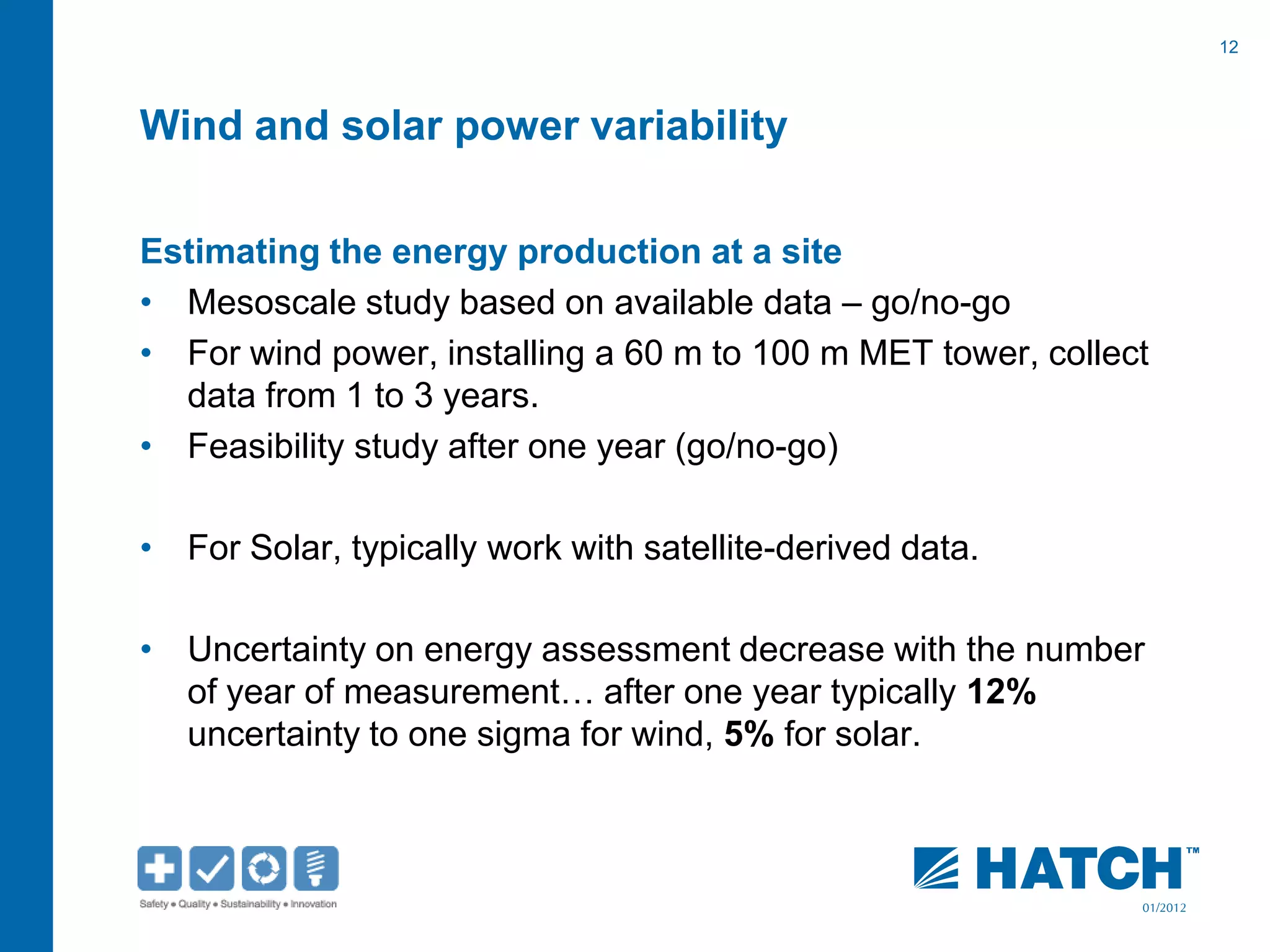 12
01/2012
Wind and solar power variability
Estimating the energy production at a site
• Mesoscale study based on available data – go/no-go
• For wind power, installing a 60 m to 100 m MET tower, collect
data from 1 to 3 years.
• Feasibility study after one year (go/no-go)
• For Solar, typically work with satellite-derived data.
• Uncertainty on energy assessment decrease with the number
of year of measurement… after one year typically 12%
uncertainty to one sigma for wind, 5% for solar.
 