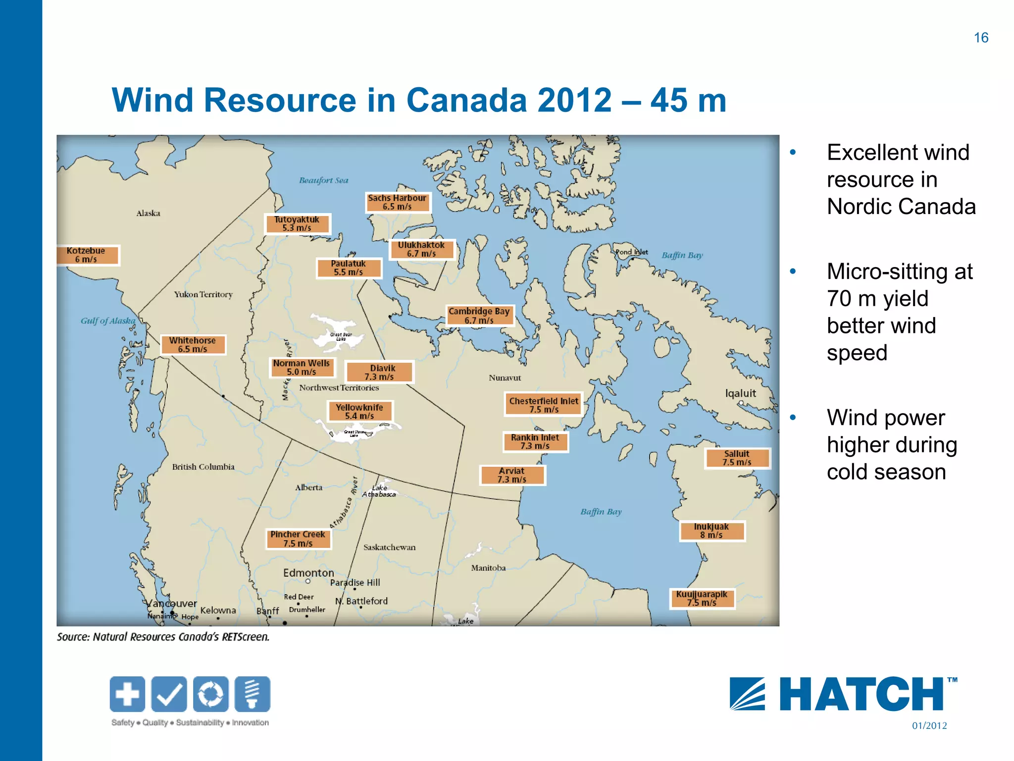 16
01/2012
Wind Resource in Canada 2012 – 45 m
• Excellent wind
resource in
Nordic Canada
• Micro-sitting at
70 m yield
better wind
speed
• Wind power
higher during
cold season
 