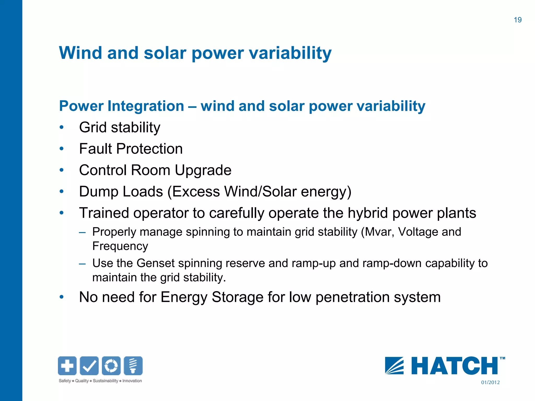19
01/2012
Wind and solar power variability
Power Integration – wind and solar power variability
• Grid stability
• Fault Protection
• Control Room Upgrade
• Dump Loads (Excess Wind/Solar energy)
• Trained operator to carefully operate the hybrid power plants
– Properly manage spinning to maintain grid stability (Mvar, Voltage and
Frequency
– Use the Genset spinning reserve and ramp-up and ramp-down capability to
maintain the grid stability.
• No need for Energy Storage for low penetration system
 
