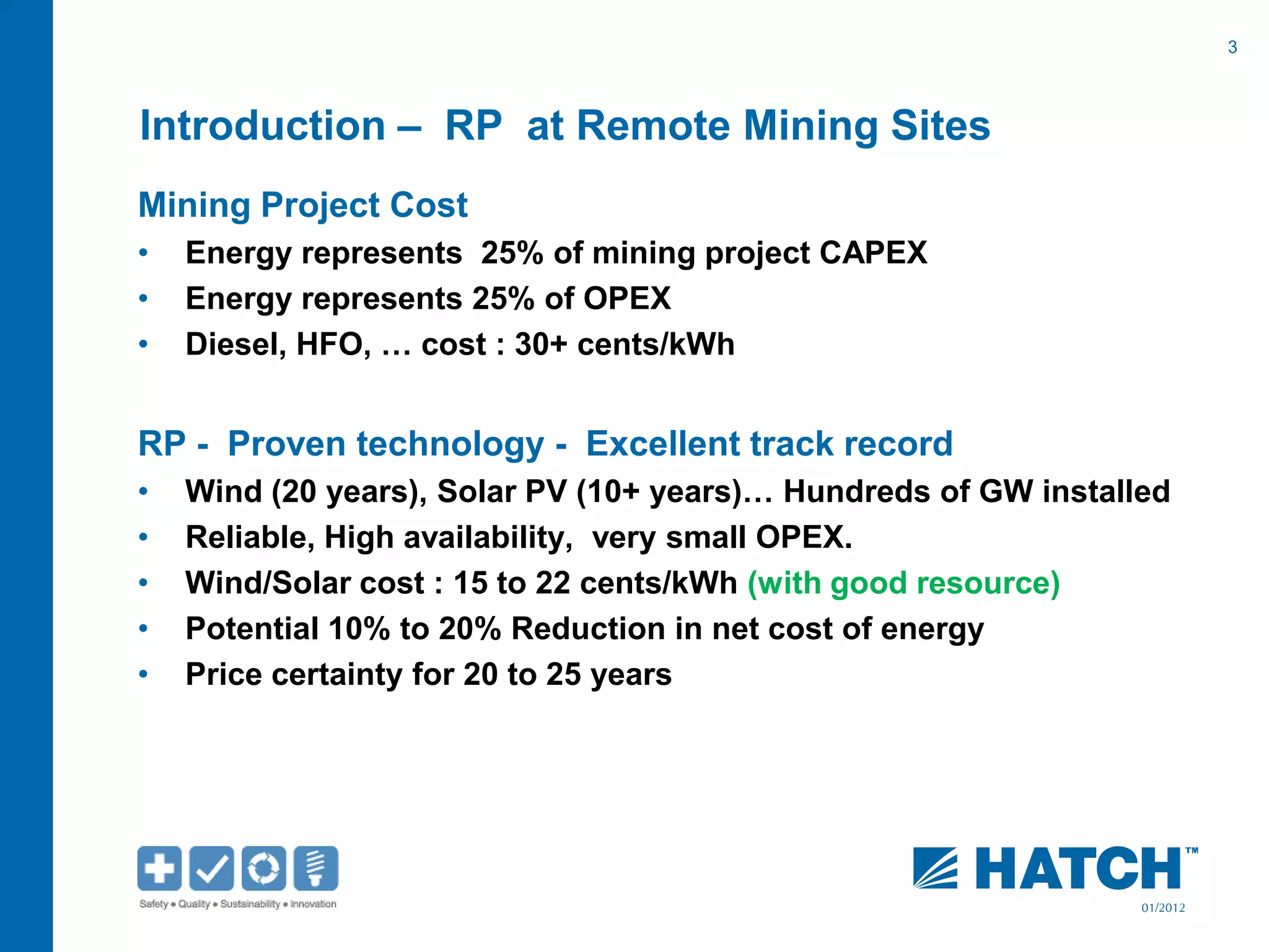 3
01/2012
Introduction – RP at Remote Mining Sites
Mining Project Cost
• Energy represents 25% of mining project CAPEX
• Energy represents 25% of OPEX
• Diesel, HFO, … cost : 30+ cents/kWh
RP - Proven technology - Excellent track record
• Wind (20 years), Solar PV (10+ years)… Hundreds of GW installed
• Reliable, High availability, very small OPEX.
• Wind/Solar cost : 15 to 22 cents/kWh (with good resource)
• Potential 10% to 20% Reduction in net cost of energy
• Price certainty for 20 to 25 years
 