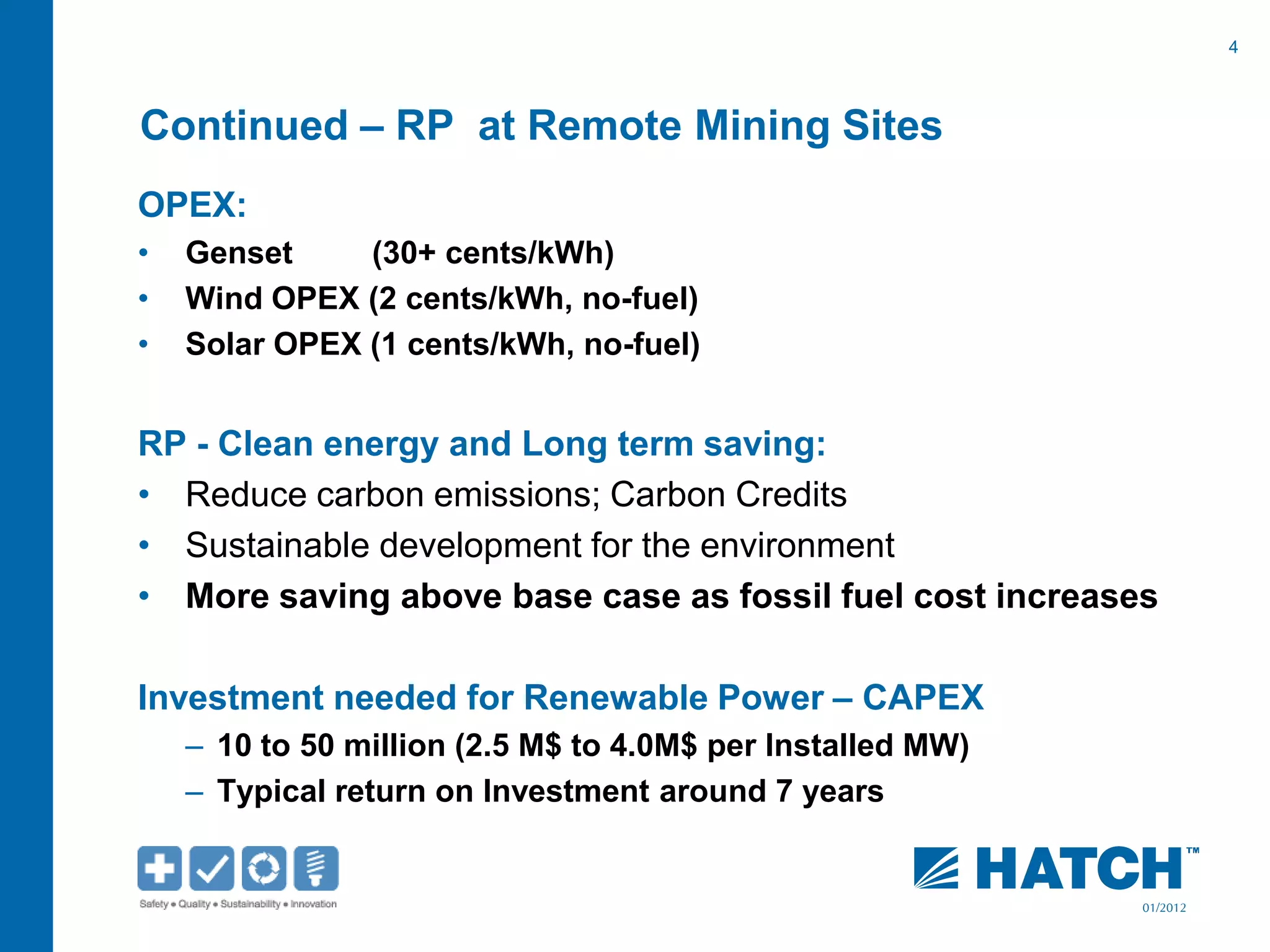 4
01/2012
Continued – RP at Remote Mining Sites
OPEX:
• Genset (30+ cents/kWh)
• Wind OPEX (2 cents/kWh, no-fuel)
• Solar OPEX (1 cents/kWh, no-fuel)
RP - Clean energy and Long term saving:
• Reduce carbon emissions; Carbon Credits
• Sustainable development for the environment
• More saving above base case as fossil fuel cost increases
Investment needed for Renewable Power – CAPEX
– 10 to 50 million (2.5 M$ to 4.0M$ per Installed MW)
– Typical return on Investment around 7 years
 
