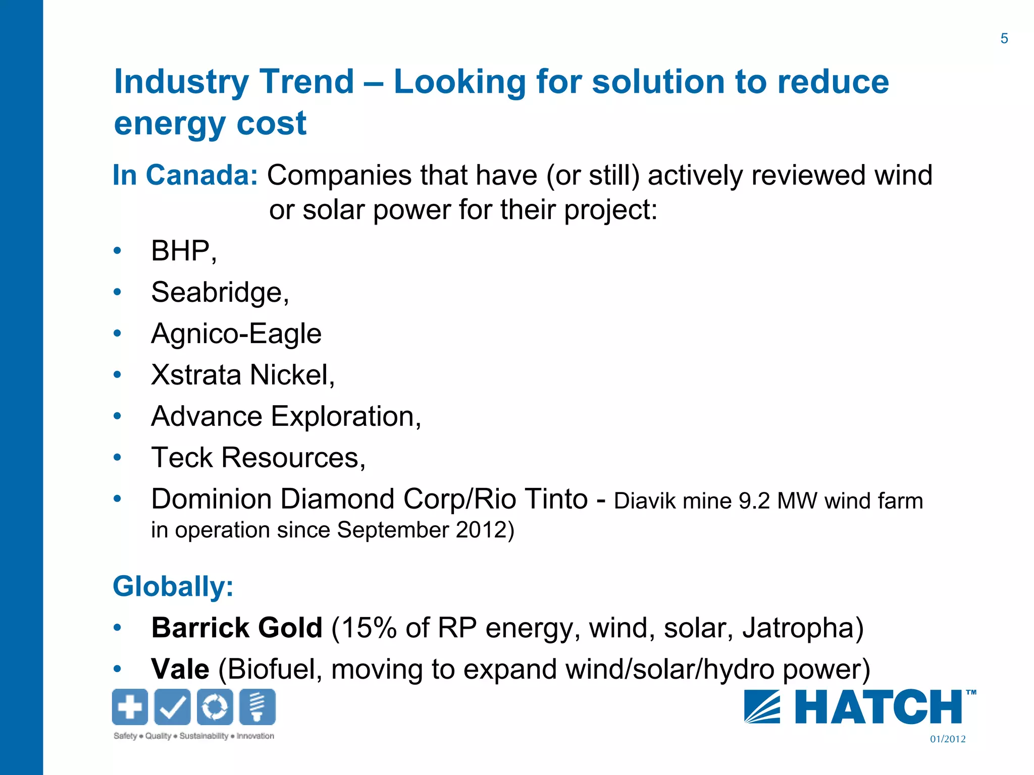 5
01/2012
Industry Trend – Looking for solution to reduce
energy cost
In Canada: Companies that have (or still) actively reviewed wind
or solar power for their project:
• BHP,
• Seabridge,
• Agnico-Eagle
• Xstrata Nickel,
• Advance Exploration,
• Teck Resources,
• Dominion Diamond Corp/Rio Tinto - Diavik mine 9.2 MW wind farm
in operation since September 2012)
Globally:
• Barrick Gold (15% of RP energy, wind, solar, Jatropha)
• Vale (Biofuel, moving to expand wind/solar/hydro power)
 