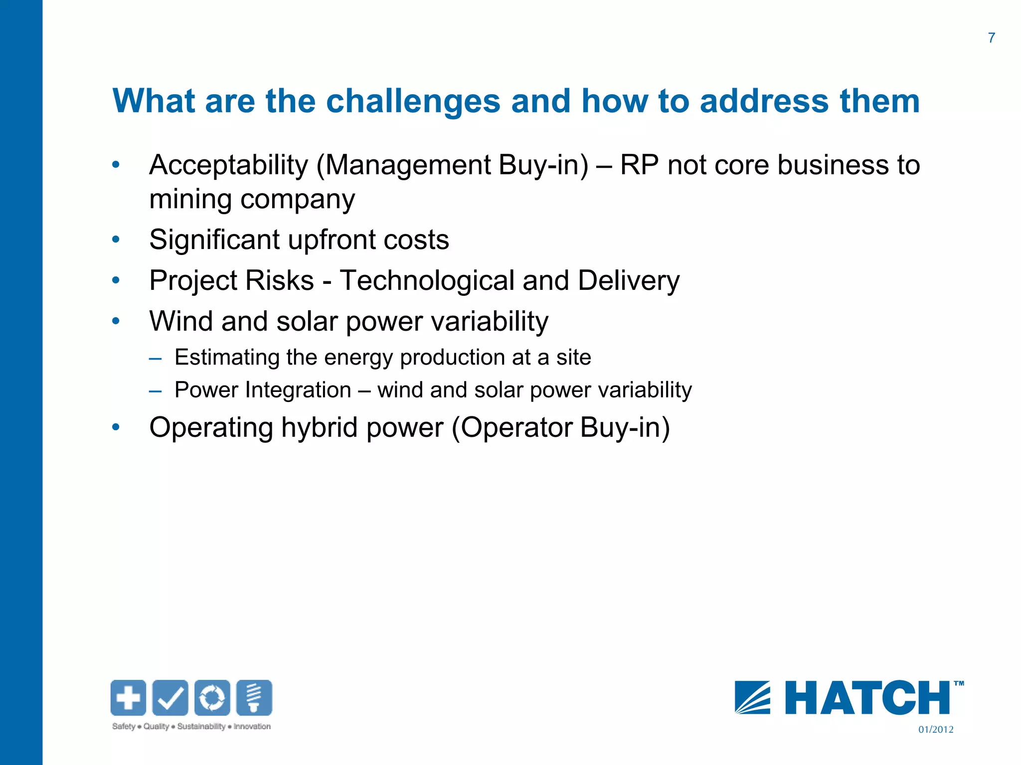 7
01/2012
What are the challenges and how to address them
• Acceptability (Management Buy-in) – RP not core business to
mining company
• Significant upfront costs
• Project Risks - Technological and Delivery
• Wind and solar power variability
– Estimating the energy production at a site
– Power Integration – wind and solar power variability
• Operating hybrid power (Operator Buy-in)
 