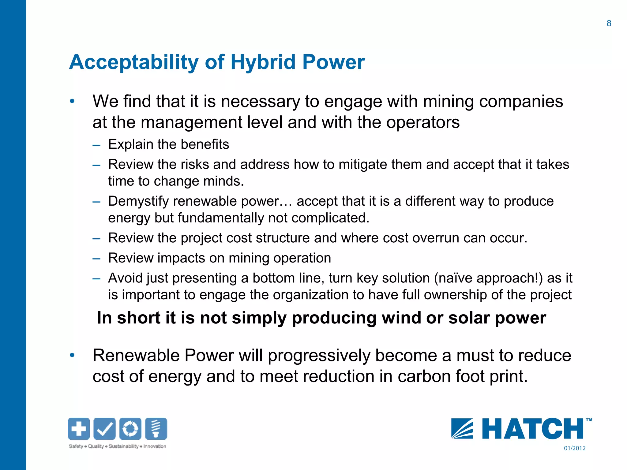 8
01/2012
Acceptability of Hybrid Power
• We find that it is necessary to engage with mining companies
at the management level and with the operators
– Explain the benefits
– Review the risks and address how to mitigate them and accept that it takes
time to change minds.
– Demystify renewable power… accept that it is a different way to produce
energy but fundamentally not complicated.
– Review the project cost structure and where cost overrun can occur.
– Review impacts on mining operation
– Avoid just presenting a bottom line, turn key solution (naïve approach!) as it
is important to engage the organization to have full ownership of the project
In short it is not simply producing wind or solar power
• Renewable Power will progressively become a must to reduce
cost of energy and to meet reduction in carbon foot print.
 