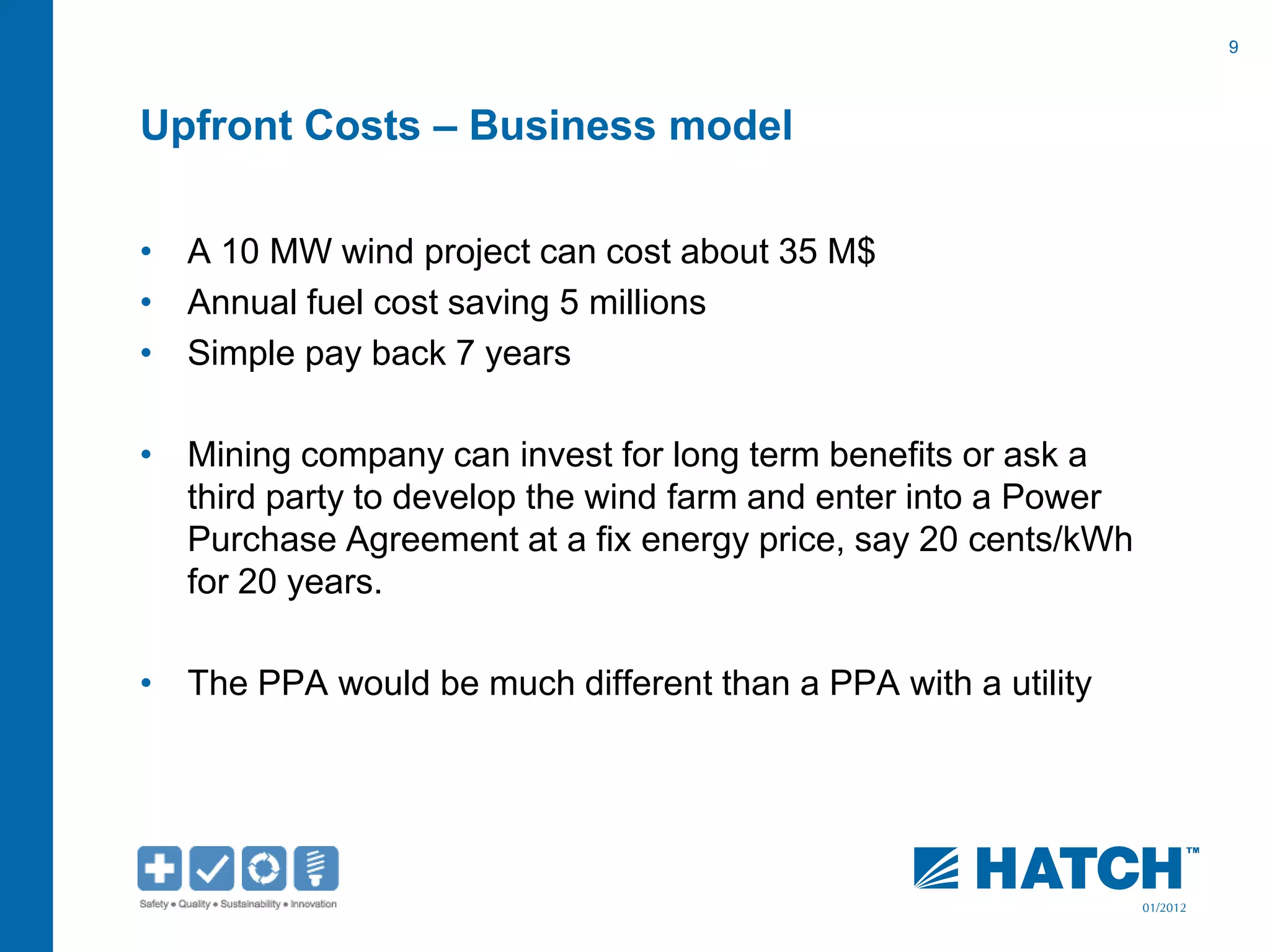 9
01/2012
Upfront Costs – Business model
• A 10 MW wind project can cost about 35 M$
• Annual fuel cost saving 5 millions
• Simple pay back 7 years
• Mining company can invest for long term benefits or ask a
third party to develop the wind farm and enter into a Power
Purchase Agreement at a fix energy price, say 20 cents/kWh
for 20 years.
• The PPA would be much different than a PPA with a utility
 