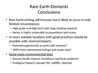 Rare Earth Elements
Conclusions
• Rare Earth mining will increase but is likely to occur in only
limited circumstances
– High grade and high tech with large funding required
– Sector is highly vulnerable to promotions and scams
• In more suitable locations with good practices should be
possible with minimal impacts
– Potential opportunity to work with industry?
– 100% from reprocessed tailings and waste rock?
• Need more environmental data
– Human health impacts (workforce and local residents)
– Ecological impacts (aquatic life, wildlife, riparian)
 