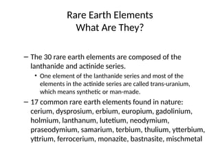 Rare Earth Elements
What Are They?
– The 30 rare earth elements are composed of the
lanthanide and actinide series.
• One element of the lanthanide series and most of the
elements in the actinide series are called trans-uranium,
which means synthetic or man-made.
– 17 common rare earth elements found in nature:
cerium, dysprosium, erbium, europium, gadolinium,
holmium, lanthanum, lutetium, neodymium,
praseodymium, samarium, terbium, thulium, ytterbium,
yttrium, ferrocerium, monazite, bastnasite, mischmetal
 
