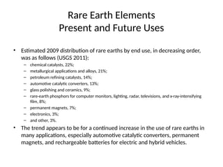 Rare Earth Elements
Present and Future Uses
• Estimated 2009 distribution of rare earths by end use, in decreasing order,
was as follows (USGS 2011):
– chemical catalysts, 22%;
– metallurgical applications and alloys, 21%;
– petroleum refining catalysts, 14%;
– automotive catalytic converters, 13%;
– glass polishing and ceramics, 9%;
– rare-earth phosphors for computer monitors, lighting, radar, televisions, and x-ray-intensifying
film, 8%;
– permanent magnets, 7%;
– electronics, 3%;
– and other, 3%.
• The trend appears to be for a continued increase in the use of rare earths in
many applications, especially automotive catalytic converters, permanent
magnets, and rechargeable batteries for electric and hybrid vehicles.
 
