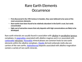 Rare Earth Elements
Occurrence
– First discovered in the 19th Century in Sweden, they were believed to be some of the
most uncommon elements.
– Rare-earths have been found to be relatively abundant in the Earth's crust, but rarely
concentrated.
– High cost of extraction means that only deposits with high concentrations are likely to be
developed.
Rare earth minerals are usually found in association with alkaline to peralkaline igneous
complexes, in pegmatites associated with alkaline magmas and in or associated with
carbonatite intrusives. Perovskite mineral phases are common hosts to rare earth
elements within the alkaline complexes. Mantle derived carbonate melts also are
carriers of the rare earths. Hydrothermal deposits associated with alkaline magmatism
contain a variety of rare earth minerals.
 