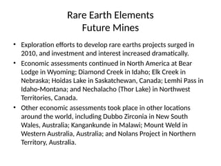 Rare Earth Elements
Future Mines
• Exploration efforts to develop rare earths projects surged in
2010, and investment and interest increased dramatically.
• Economic assessments continued in North America at Bear
Lodge in Wyoming; Diamond Creek in Idaho; Elk Creek in
Nebraska; Hoidas Lake in Saskatchewan, Canada; Lemhi Pass in
Idaho-Montana; and Nechalacho (Thor Lake) in Northwest
Territories, Canada.
• Other economic assessments took place in other locations
around the world, including Dubbo Zirconia in New South
Wales, Australia; Kangankunde in Malawi; Mount Weld in
Western Australia, Australia; and Nolans Project in Northern
Territory, Australia.
 