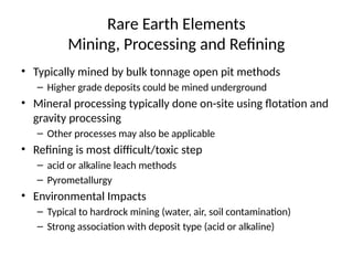 Rare Earth Elements
Mining, Processing and Refining
• Typically mined by bulk tonnage open pit methods
– Higher grade deposits could be mined underground
• Mineral processing typically done on-site using flotation and
gravity processing
– Other processes may also be applicable
• Refining is most difficult/toxic step
– acid or alkaline leach methods
– Pyrometallurgy
• Environmental Impacts
– Typical to hardrock mining (water, air, soil contamination)
– Strong association with deposit type (acid or alkaline)
 