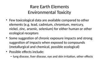 Rare Earth Elements
Environmental Toxicity
• Few toxicological data are available compared to other
elements (e.g. lead, cadmium, chromium, mercury,
nickel, zinc, arsenic, selenium) for either human or other
ecological receptors
• Some suggestion of chronic exposure impacts and strong
suggestion of impacts when exposed to compounds
(metallurgical and chemical, possible ecological)
• Possible effects include:
– lung disease, liver disease, eye and skin irritation, other effects
 