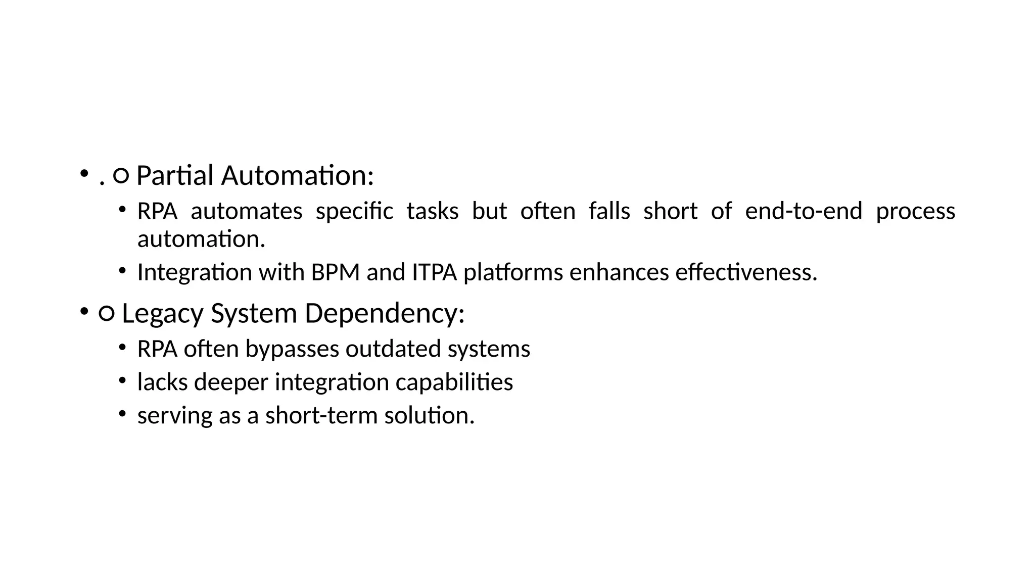 • . ○ Partial Automation:
• RPA automates specific tasks but often falls short of end-to-end process
automation.
• Integration with BPM and ITPA platforms enhances effectiveness.
• ○ Legacy System Dependency:
• RPA often bypasses outdated systems
• lacks deeper integration capabilities
• serving as a short-term solution.
 