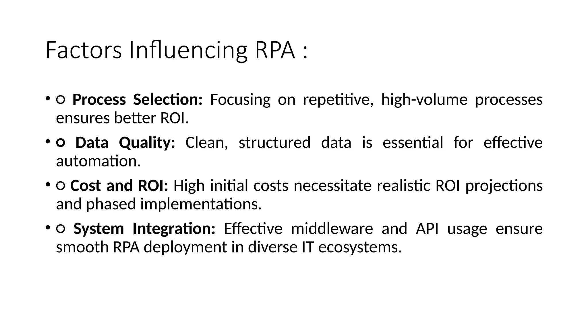 Factors Influencing RPA :
• ○ Process Selection: Focusing on repetitive, high-volume processes
ensures better ROI.
• ○ Data Quality: Clean, structured data is essential for effective
automation.
• ○ Cost and ROI: High initial costs necessitate realistic ROI projections
and phased implementations.
• ○ System Integration: Effective middleware and API usage ensure
smooth RPA deployment in diverse IT ecosystems.
 