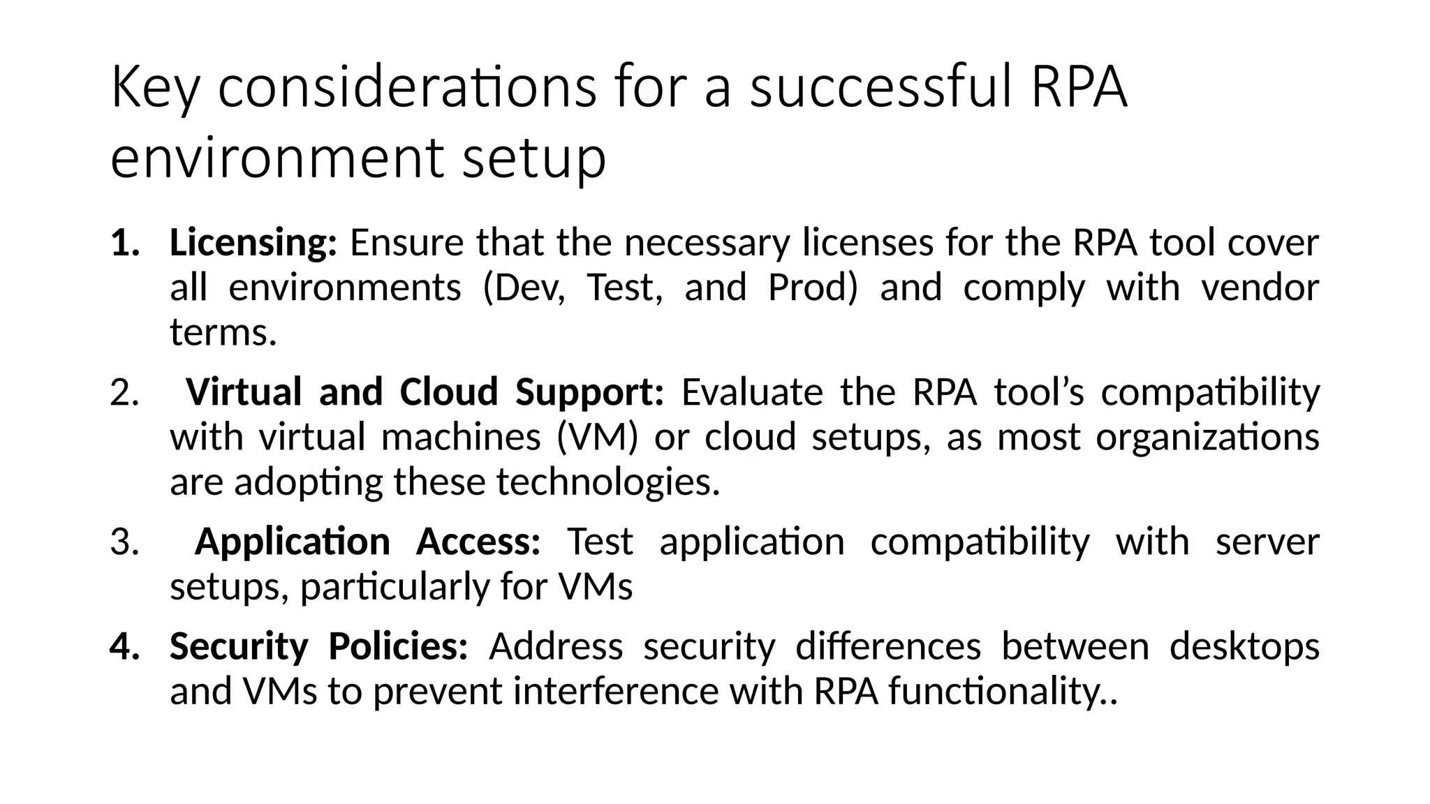 Key considerations for a successful RPA
environment setup
1. Licensing: Ensure that the necessary licenses for the RPA tool cover
all environments (Dev, Test, and Prod) and comply with vendor
terms.
2. Virtual and Cloud Support: Evaluate the RPA tool’s compatibility
with virtual machines (VM) or cloud setups, as most organizations
are adopting these technologies.
3. Application Access: Test application compatibility with server
setups, particularly for VMs
4. Security Policies: Address security differences between desktops
and VMs to prevent interference with RPA functionality..
 