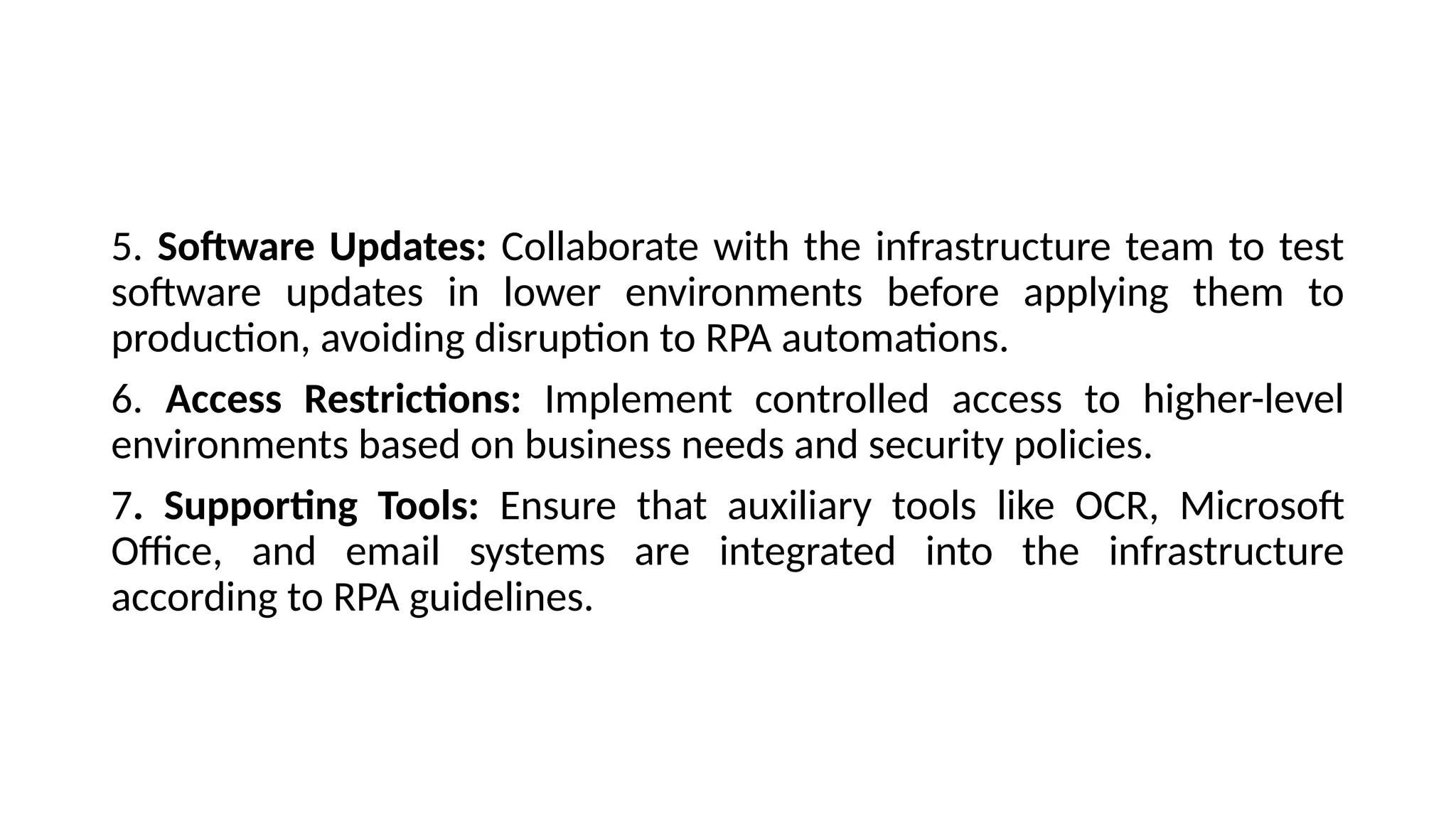 5. Software Updates: Collaborate with the infrastructure team to test
software updates in lower environments before applying them to
production, avoiding disruption to RPA automations.
6. Access Restrictions: Implement controlled access to higher-level
environments based on business needs and security policies.
7. Supporting Tools: Ensure that auxiliary tools like OCR, Microsoft
Office, and email systems are integrated into the infrastructure
according to RPA guidelines.
 